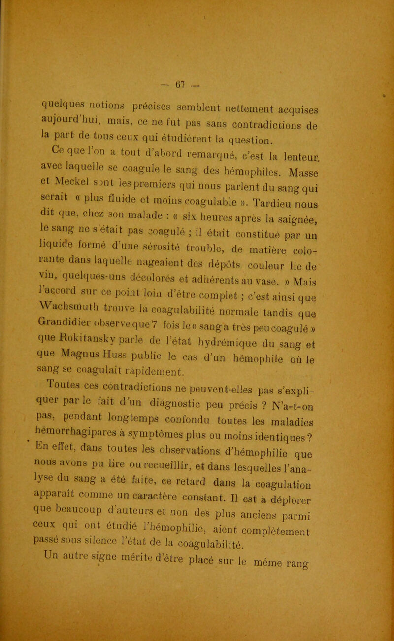 quelques notions précises semblent nettement acquises aujourd hui, mais, ce ne fut pas sans contradictions de la part de tous ceux qui étudièrent la question. Ce que l’on a tout d’abord remarqué, c’est la lenteur, avec laquelle se coagule le sang des hémophiles. Masse et Meckel sont les premiers qui nous parlent du sang qui serait « plus fluide et moins coagulable ». Tardieu nous dit que, chez son malade : « six heures après la saignée, le sang ne s était pas coagulé ; il était constitué par un liquide formé d’une sérosité trouble, de matière colo- rante dans laquelle nageaient des dépôts couleur lie de vin, quelques-uns décolorés et adhérents au vase. » Mais l’accord sur ce point loin d’être complet ; c’est ainsi que Wachsmuth trouve la coagulabilité normale tandis que Grandidier observe que 7 fois le« sang a très peu coagulé » que Rokitansky parle de l’état hydrémique du sang et que MagnusHuss publie le cas d’un hémophile où le sang se coagulait rapidement. Toutes ces contradictions ne peuvent-elles pas s’expli- quer par le fait d’un diagnostic peu précis ? N’a-t-on pas, pendant longtemps confondu toutes les maladies . hemorrhagipares à symptômes plus ou moins identiques ? En effet, dans toutes les observations d’hémophilie que nous avons pu lire ou recueillir, et dans lesquelles l’ana- lyse du sang a été faite, ce retard dans la coagulation apparaît comme un caractère constant. Il est à déplorer que beaucoup d’auteurs et non des plus anciens parmi ceux qui ont étudié l’hémophilie, aient complètement passé sous silence l’état de la coagulabilité. Un autre signe mérite d’être placé sur le même rang