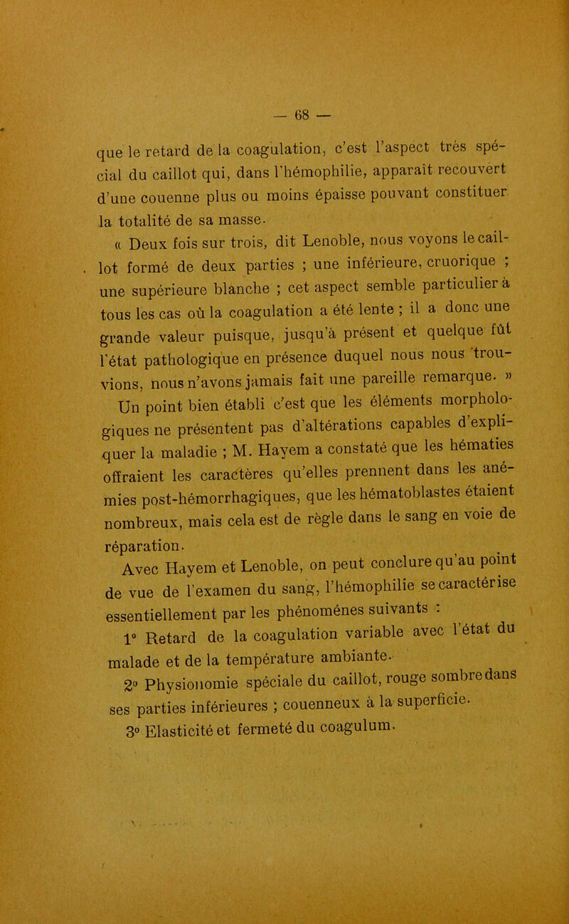 que le retard de la coagulation, c’est l’aspect très spé- cial du caillot qui, dans l’hémophilie, apparaît recouvert d’une couenne plus ou moins épaisse pouvant constituer la totalité de sa masse. a Deux fois sur trois, dit Lenoble, nous voyons le cail- lot formé de deux parties ; une inférieure, cruorique ; une supérieure blanche ; cet aspect semble particulier à tous les cas où la coagulation a été lente ; il a donc une grande valeur puisque, jusqu'à présent et quelque fût l'état pathologique en présence duquel nous nous trou- vions, nous n’avons jamais fait une pareille remarque. » Un point bien établi c’est que les éléments morpholo- giques ne présentent pas d’altérations capables d expli- quer la maladie ; M. Hayem a constaté que les hématies offraient les caractères qu’elles prennent dans les ané- mies post-hémorrhagiques, que les hématoblastes étaient nombreux, mais cela est de règle dans le sang en voie de réparation. Avec Hayem et Lenoble, on peut conclure qu’au point de vue de l’examen du sang, l’hémophilie se caractérise essentiellement par les phénomènes suivants : 1° Retard de la coagulation variable avec l’état du malade et de la température ambiante. 2° Physionomie spéciale du caillot, rouge sombre dans ses parties inférieures ; couenneux à la superficie. 3° Elasticité et fermeté du coagulum.