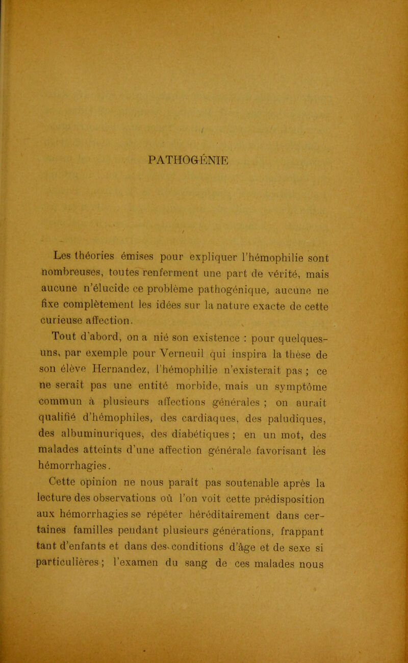 PATHOGÉNIE Les théories émises pour expliquer l’hémophilie sont nombreuses, toutes renferment une part de vérité, mais aucune n’élucide ce problème pathogénique, aucune ne fixe complètement les idées sur la nature exacte de cette curieuse affection. Tout d'abord, on a nié son existence : pour quelques- uns, par exemple pour Verneuil qui inspira la thèse de son élève Hernandez, l’hémophilie n’existerait pas ; ce ne serait pas une entité morbide, mais un symptôme commun à plusieurs affections générales ; on aurait qualifié d’hémophiles, des cardiaques, des paludiques, des albuminuriques, des diabétiques ; en un mot, des malades atteints d’une affection générale favorisant les hémorrhagies. Cette opinion ne nous paraît pas soutenable après la lecture des observations où l’on voit cette prédisposition aux hémorrhagies se répéter héréditairement dans cer- taines familles pendant plusieurs générations, frappant tant d’enfants et dans des^conditions d’âge et de sexe si particulières; l’examen du sang de ces malades nous