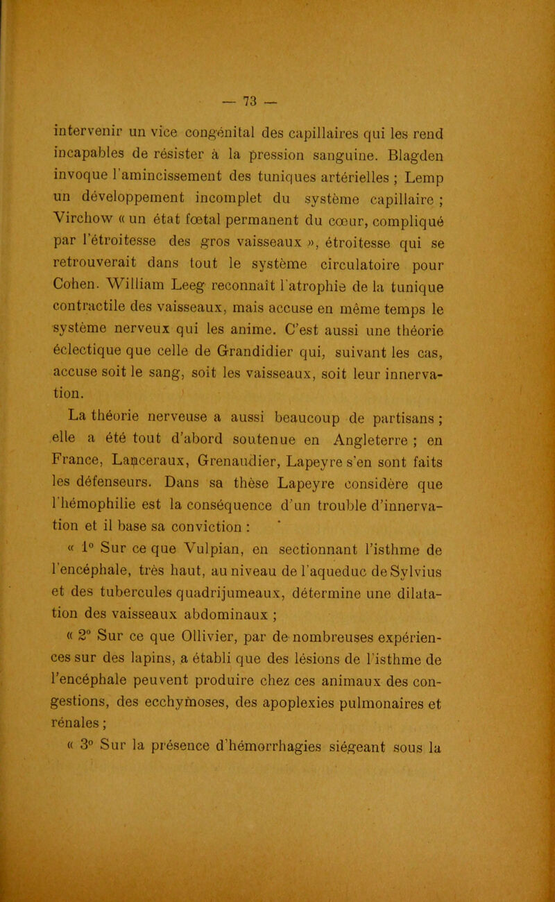 intervenir un vice congénital des capillaires qui les rend incapables de résister à la pression sanguine. Blagden invoque l'amincissement des tuniques artérielles ; Lemp un développement incomplet du système capillaire ; Virchow a un état fœtal permanent du cœur, compliqué par 1 etroitesse des gros vaisseaux », étroitesse qui se retrouverait dans tout le système circulatoire pour Cohen. William Leeg reconnaît l'atrophie de la tunique contractile des vaisseaux, mais accuse en même temps le système nerveux qui les anime. C’est aussi une théorie éclectique que celle de Grandidier qui, suivant les cas, accuse soit le sang, soit les vaisseaux, soit leur innerva- tion. La théorie nerveuse a aussi beaucoup de partisans ; elle a été tout d’abord soutenue en Angleterre ; en France, Laipceraux, Grenaudier, Lapeyre s'en sont faits les défenseurs. Dans sa thèse Lapeyre considère que 1 hémophilie est la conséquence d’un trouble d’innerva- tion et il base sa conviction : « 1° Sur ce que Vulpian, en sectionnant l’isthme de l’encéphale, très haut, au niveau de l'aqueduc de Sylvius et des tubercules quadrijumeaux, détermine une dilata- tion des vaisseaux abdominaux ; « 2° Sur ce que Ollivier, par de nombreuses expérien- ces sur des lapins, a établi que des lésions de l'isthme de l’encéphale peuvent produire chez ces animaux des con- gestions, des ecchymoses, des apoplexies pulmonaires et rénales ; « 3° Sur la présence d'hémorrhagies siégeant sous la