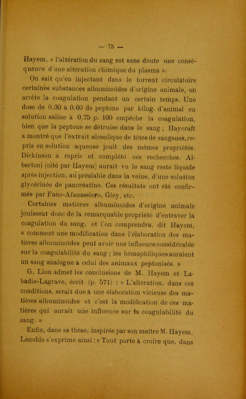 Hayem, « l’altération du sang est sans doute une consé- quence d'une altération chimique du plasma ». On sait qu’en injectant dans le torrent circulatoire certaines substances albuminoïdes d’origine animale, on arrête la coagulation pendant un certain temps. Une dose de 0,30 à 0,60 de peptone par kilog. d’animal en solution saline à 0,75 p. 100 empêche la coagulation, bien que la peptone se détruise dans le sang , Haycraft a montré que 1 extrait alcoolique de têtes de sangsues,re- pris en solution aqueuse jouit des mêmes propriétés. Dickinson a repris et complété ces recherches. Al- bertoni (cité par Hayem) aurait vu le sang resté liquide après injection, au préalable dans la veine, d’une solution glycérinée de pancréatine. Ces résultats ont été confir- més par Fano-Afanassiero, Gley, etc. Certaines matières albuminoïdes d’origine animale jouissent donc de la remarquable propriété d’entraver la coagulation du sang, et l’on comprendra, dit Hayem, « comment une modification dans l’élaboration des ma- tières albuminoïdes peut avoir une influence considérable sur la coagulabilité du sang; les hémophiliquesauraient un sang analogue à celui des animaux peptonisés. » G. Lion admet les conclusions de M. Hayem et La- badie-Lagrave, écrit (p. 571) : « L’altération, dans ces conditions, serait due à une élaboration vicieuse des ma- tières albuminoïdes et c’est la modification de ces ma- tières qui aurait une influence sur la coagulabilité du sang. » Enfin, dans sa thèse, inspirée par son maître M. Hayem, Lenoble s exprime ainsi : « Tout porte à croire que, dans - . .