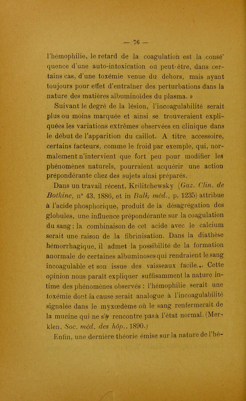 l’hémophilie, le retard de la coagulation est la consé' quence d’une auto-intoxication oü peut-être, dans cer- tains cas, d'une toxémie venue du dehors, mais ayant toujours pour etïet d’entraîner des perturbations dans la nature des matières albuminoïdes du plasma. » Suivant le degré de la lésion, l’incoagulabilité serait plus ou moins marquée et ainsi se trouveraient expli- quées les variations extrêmes observées en clinique dans le début de l’apparition du caillot. A titre accessoire, certains facteurs, comme le froid par exemple, qui, nor- malement n’intervient que fort peu pour modifier les phénomènes naturels, pourraient acquérir une action prépondérante chez des sujets ainsi préparés. Dans un travail récent, Krilitchewsky (Gas. Clin, de Botkine, n° 43, 1886, et in Bull, mèd., p. 1235) attribue à l’acide phosphorique, produit de la désagrégation des globules, une influence prépondérante sur la coagulation du sang ; la combinaison de cet acide avec le calcium serait une raison de la fibrinisation. Dans la diathèse hémorrhagique, il admet la possibilité de la formation anormale de certaines albuminosesqui rendraient le sang incoagulable et son issue des vaisseaux facile... Cette opinion nous paraît expliquer suffisamment la nature in- time des phénomènes observés : l’hémophilie serait une toxémie dont la cause serait analogue à l’incoagulabilité signalée dans le myxœdème où le sang renfermerait de la mucine qui ne s’y rencontre pas à l’état normal. (Mer- klen, Soc. méd. des hôp., 1890.j Enfin, une dernière théorie émise sur la nature de 1 hé-