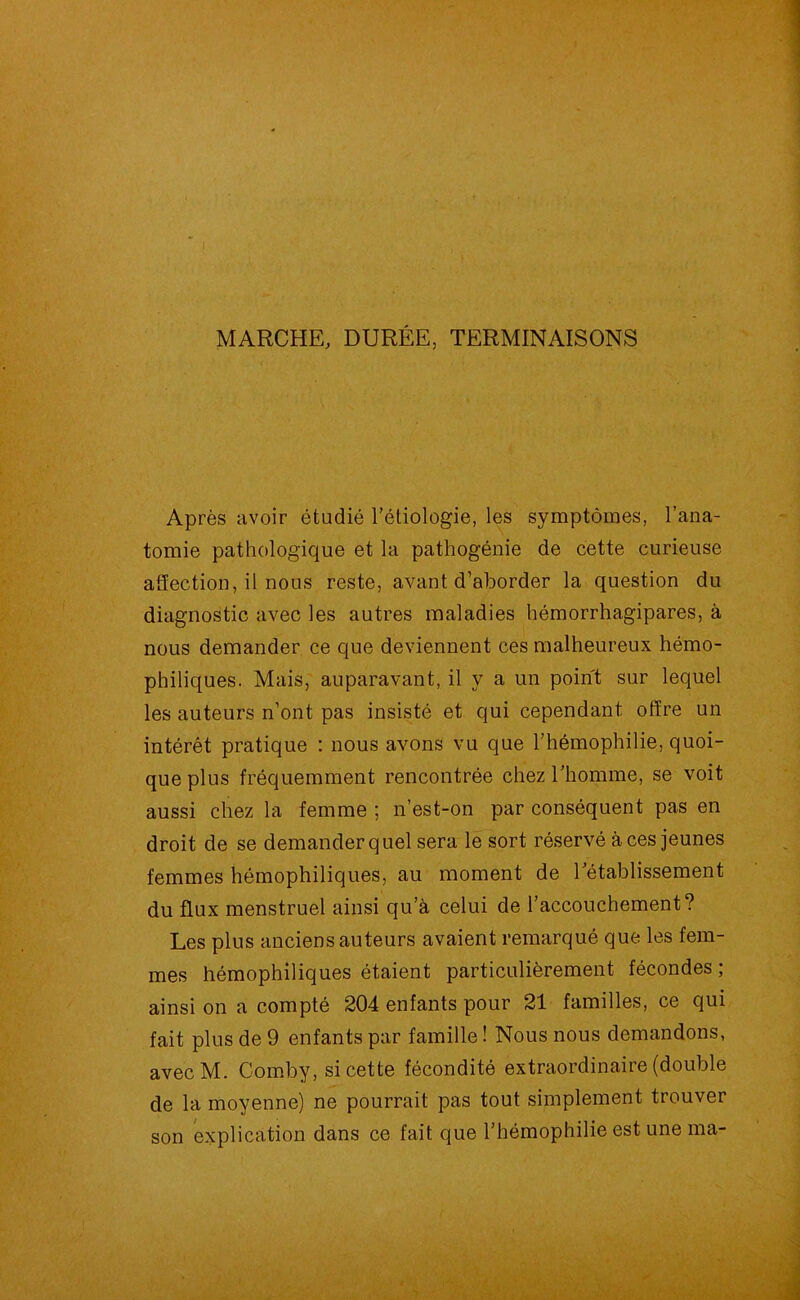 MARCHE, DURÉE, TERMINAISONS Après avoir étudié l’étiologie, les symptômes, l’ana- tomie pathologique et la pathogénie de cette curieuse affection, il nous reste, avant d’aborder la question du diagnostic avec les autres maladies hémorrhagipares, à nous demander ce que deviennent ces malheureux hémo- philiques. Mais, auparavant, il y a un point sur lequel les auteurs n’ont pas insisté et qui cependant offre un intérêt pratique : nous avons vu que l’hémophilie, quoi- que plus fréquemment rencontrée chez l’homme, se voit aussi chez la femme ; n’est-on par conséquent pas en droit de se demander quel sera le sort réservé à ces jeunes femmes hémophiliques, au moment de rétablissement du flux menstruel ainsi qu’à celui de l’accouchement? Les plus anciens auteurs avaient remarqué que les fem- mes hémophiliques étaient particulièrement fécondes ; ainsi on a compté 204 enfants pour 21 familles, ce qui fait plus de 9 enfants par famille ! Nous nous demandons, avecM. Comby, si cette fécondité extraordinaire (double de la moyenne) ne pourrait pas tout simplement trouver son explication dans ce fait que l’hémophilie est une ma-