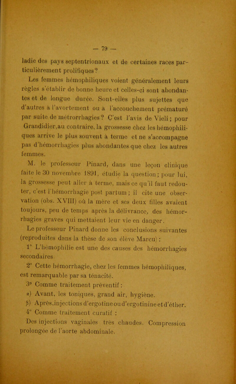 ladie des pays septentrionaux et de certaines races par- ticulièrement prolifiques? Les femmes héinophiliques voient généralement leurs règles s’établir de bonne heure et celles-ci sont abondan- tes et de longue durée. Sont-elles plus sujettes que d autres à 1 avortement ou à 1 accouchement prématuré par suite de métrorrhagies? C’est l’avis de Yieli ; pour Grandidier.au contraire, la grossesse chez les hémophili- ques arrive le plus souvent à terme et ne s’accompagne pas d hémorrhagies plus abondantes que chez les autres femmes. M. le professeur Pinard, dans une leçon clinique laite le 30 novembre 1891, étudie la question; pour lui, la grossesse peut aller à terme, mais ce qu’il faut redou- ter, c est 1 hémorrhagie post partum ; il cite une obser- vation (obs. XVIII) où la mère et ses deux filles avaient toujours, peu de temps après la délivrance, des hémor- rhagies graves qui mettaient leur vie en danger. Le professeur Pinard donne les conclusions suivantes (reproduites dans la thèse de son élève Marcu) : 1 L hémophilie est une des causes des hémorrhagies secondaires. 2° Cette hémorrhagie, chez les femmes hémophiliques, est remarquable par sa ténacité. 3° Comme traitement préventif : a) Avant, les toni.que's, grand air, hygiène. P) Après,injections d’ergotine ou d’ergotinine et d’éther. 4° Comme traitement curatif : Des injections vaginales très chaudes. Compression prolongée de l’aorte abdominale.