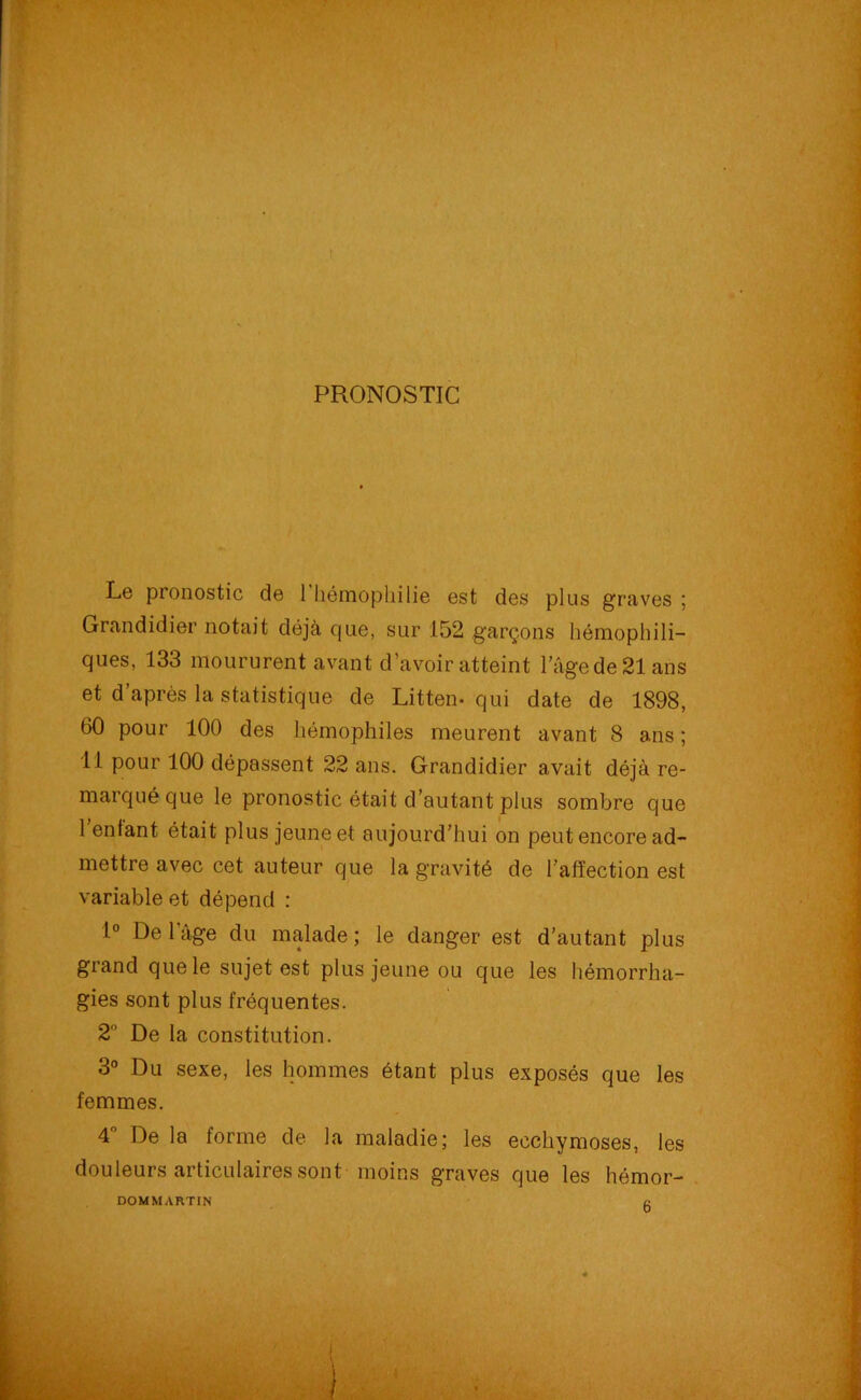 PRONOSTIC Le pronostic de 1 hémophilie est des plus graves ; Grandidier notait déjà que, sur 152 garçons hémophili- ques, 133 moururent avant d’avoir atteint l’âgede21ans et d’après la statistique de Litten- qui date de 1898, 60 pour 100 des hémophiles meurent avant 8 ans; 11 pour 100 dépassent 22 ans. Grandidier avait déjà re- marqué que le pronostic était d’autant plus sombre que 1 enfant était plus jeune et aujourd’hui on peut encore ad- mettre avec cet auteur que la gravité de l’affection est variable et dépend : 1° De 1 âge du malade ; le danger est d’autant plus grand que le sujet est plus jeune ou que les hémorrha- gies sont plus fréquentes. 2° De la constitution. 3° Du sexe, les hommes étant plus exposés que les femmes. 4° De la forme de la maladie; les ecchymoses, les douleurs articulaires sont moins graves que les hémor- DOMMARTIN u