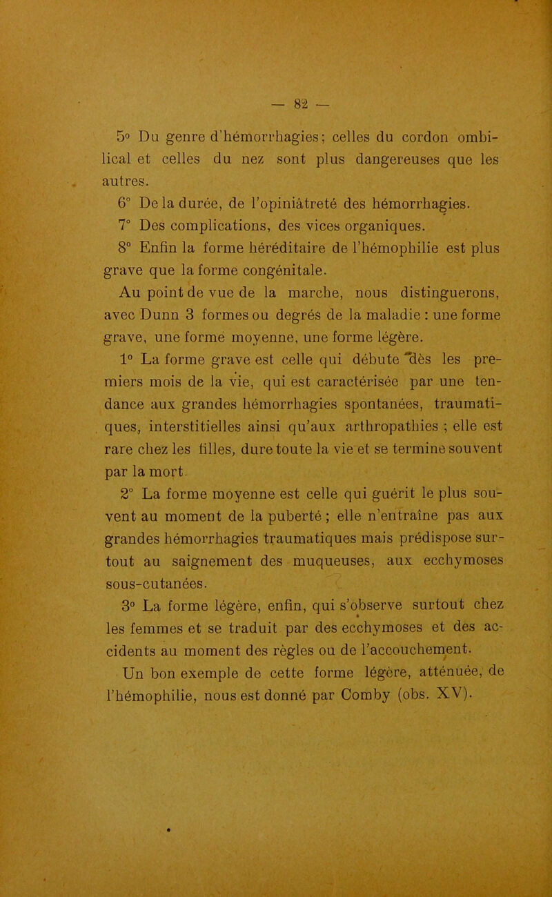 5° Du genre d’hémorrhagies; celles du cordon ombi- lical et celles du nez sont plus dangereuses que les autres. 6° De la durée, de l’opiniâtreté des hémorrhagies. 7° Des complications, des vices organiques. 8° Enfin la forme héréditaire de l’hémophilie est plus grave que la forme congénitale. Au point de vue de la marche, nous distinguerons, avec Dunn 3 formes ou degrés de la maladie : une forme grave, une forme moyenne, une forme légère. 1° La forme grave est celle qui débute dès les pre- miers mois de la vie, qui est caractérisée par une ten- dance aux grandes hémorrhagies spontanées, traumati- ques, interstitielles ainsi qu’aux arthropathies ; elle est rare chez les filles, dure toute la vie et se termine souvent par la mort. 2° La forme moyenne est celle qui guérit le plus sou- vent au moment de la puberté ; elle n’entraîne pas aux grandes hémorrhagies traumatiques mais prédispose sur- tout au saignement des muqueuses, aux ecchymoses sous-cutanées. 3° La forme légère, enfin, qui s’observe surtout chez les femmes et se traduit par des ecchymoses et des ac- cidents au moment des règles ou de l’accouchement. Un bon exemple de cette forme légère, atténuée, de l’hémophilie, nous est donné par Comby (obs. XV).