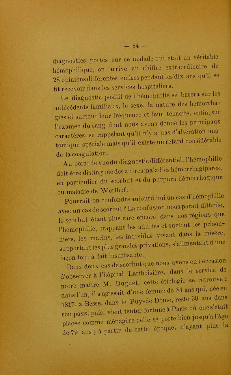 diagnostics portés sur ce malade qui était un véritable liémophilique, on arrive au chiffre extraordinaire de 28 opinions différentes émises pendant lesdix ans qu'il se lit recevoir dans les services hospitaliers. Le diagnostic positif de l’hémophilie se basera sur les antécédents familiaux, le sexe, la nature des hémorrha- gies et surtout leur fréquence et leur ténacité, enfin,sur l’examen du sang dont nous avons donné les principaux caractères, se rappelant qu’il n’y a pas d’altération ana- tomique spéciale mais qu’il existe un retard considérable de la coagulation. Au pointdevuedu diagnostic différentiel, l’hémophilie doit être distinguée des autres maladies hémorrhagipares, en particulier du scorbut et du purpura hémorrhagique ou maladie de Werlhof. Pourrait-on confondre aujourd’hui un cas d hémophilie avec un cas de scorbut ? La confusion nous paraît difficile, le scorbut étant plus rare encore dans nos régions que l’hémophilie, frappant les adultes et surtout les prison- niers, les marins, les individus vivant dans la misere, supportant les plus grandes privations, s’alimentant d une façon tout à fait insuffisante. Dans deux cas de scorbut que nous avons eu 1 occasion d’observer à l’hôpital Lariboisière, dans le service e notre maître M. Duguet, cette étiologie se retrouve dans l’un, il s’agissait d’une femme de «1 ^s qui ne 1817, à Besse, dans le Puy-de-Dôme, reste 30 ans d n son pays, puis, vient tenter fortune à Pans ou elles était placée comme ménagère ; elle se porté bien J^u a 1 âge de 79 ans; à partir de cette époque, n ayant plus la