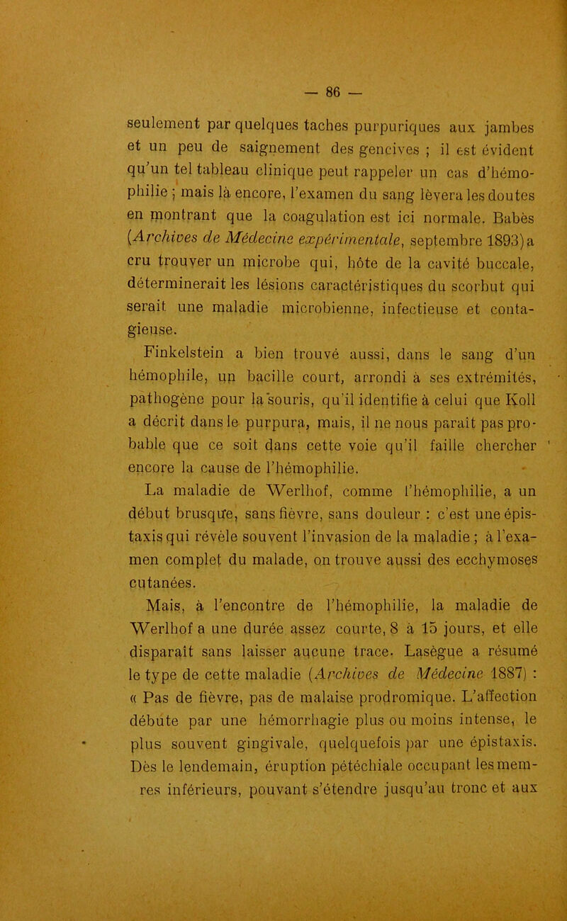 seulement par quelques taches purpuriques aux jambes et un peu de saignement des gencives ; il est évident qu'un tel tableau clinique peut rappeler un cas d’hémo- philie ; mais là encore, l’examen du sang lèvera les doutes en montrant que la coagulation est ici normale. Babès (■Archives de Médecine expérimentale, septembre 1893) a cru trouver un microbe qui, hôte de la cavité buccale, déterminerait les lésions caractéristiques du scorbut qui serait une maladie microbienne, infectieuse et conta- gieuse. Finkelstein a bien trouvé aussi, dans le sang d’un hémophile, un bacille court, arrondi à ses extrémités, pathogène pour la souris, qu’il identifie à celui que Koll a décrit dans le purpura, mais, il ne nous paraît pas pro- bable que ce soit dans cette voie qu’il faille chercher ’ encore la cause de l’hémophilie. La maladie de Werlhof, comme l’hémophilie, a un début brusque, sans fièvre, sans douleur : c’est une épis- taxis qui révèle souvent l’invasion de la maladie ; à l’exa- men complet du malade, on trouve aussi des ecchymoses cutanées. Mais, à l’encontre de l’hémophilie, la maladie de Werlhof a une durée assez courte, 8 à 15 jours, et elle disparait sans laisser aucune trace. Lasègue a résumé le type de cette maladie (Archives de Médecine 1887) : « Pas de fièvre, pas de malaise prodromique. L’affection débute par une hémorrhagie plus ou moins intense, le plus souvent gingivale, quelquefois par une épistaxis. Dès le lendemain, éruption pétéchiale occupant lesmem- res inférieurs, pouvant s’étendre jusqu’au tronc et aux