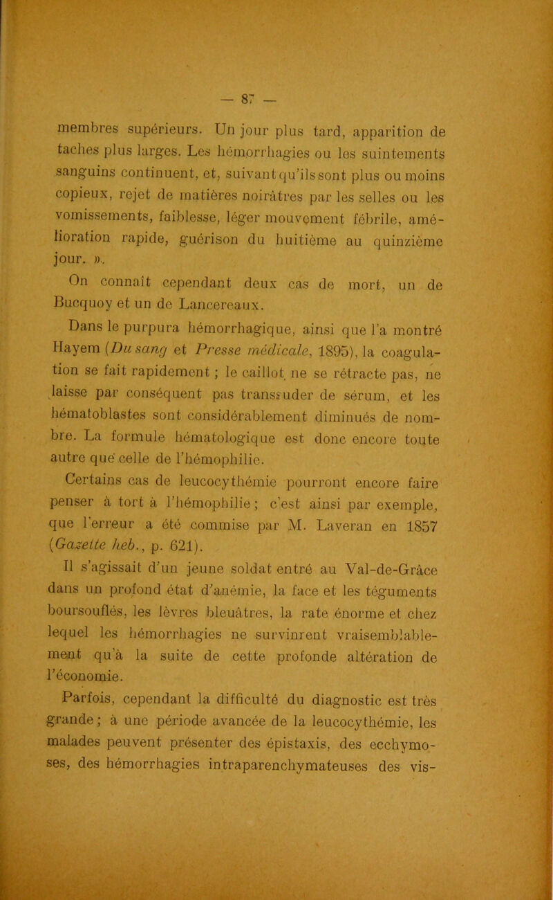 membres supérieurs. Un jour plus tard, apparition de taches plus larges. Les hémorrhagies ou les suintements sanguins continuent, et, suivant qu’ils sont plus ou moins copieux, rejet de matières noirâtres par les selles ou les vomissements, faiblesse, léger mouvement fébrile, amé- lioration rapide, guérison du huitième au quinzième jour. », On connaît cependant deux cas de mort, un de Bucquoy et un de Lancereaux. Dans le purpura hémorrhagique, ainsi que l’a montré Ilayem (Du sang et P/'esse médicale, 1895), la coagula- tion se fait rapidement ; le caillot ne se rétracte pas, ne laisse par conséquent pas transsuder de sérum, et les hématoblastes sont considérablement diminués de nom- bre. La formule hématologique est donc encore toute autre que celle de l’hémophilie. Certains cas de leucocythémie pourront encore faire penser à tort à l’hémophilie; c’est ainsi par exemple, que l'erreur a été commise par M. Laveran en 1857 (Gazette heb., p. 621). Il s’agissait d’un jeune soldat entré au Val-de-Gràce dans un profond état d’anémie, la face et les téguments boursouflés, les lèvres bleuâtres, la rate énorme et chez lequel les hémorrhagies ne survinrent vraisemblable- ment qu’à la suite de cette profonde altération de l’économie. Parfois, cependant la difficulté du diagnostic est très grande ; à une période avancée de la leucocythémie, les malades peuvent présenter des épistaxis, des ecchymo- ses, des hémorrhagies intraparenchymateuses des vis-