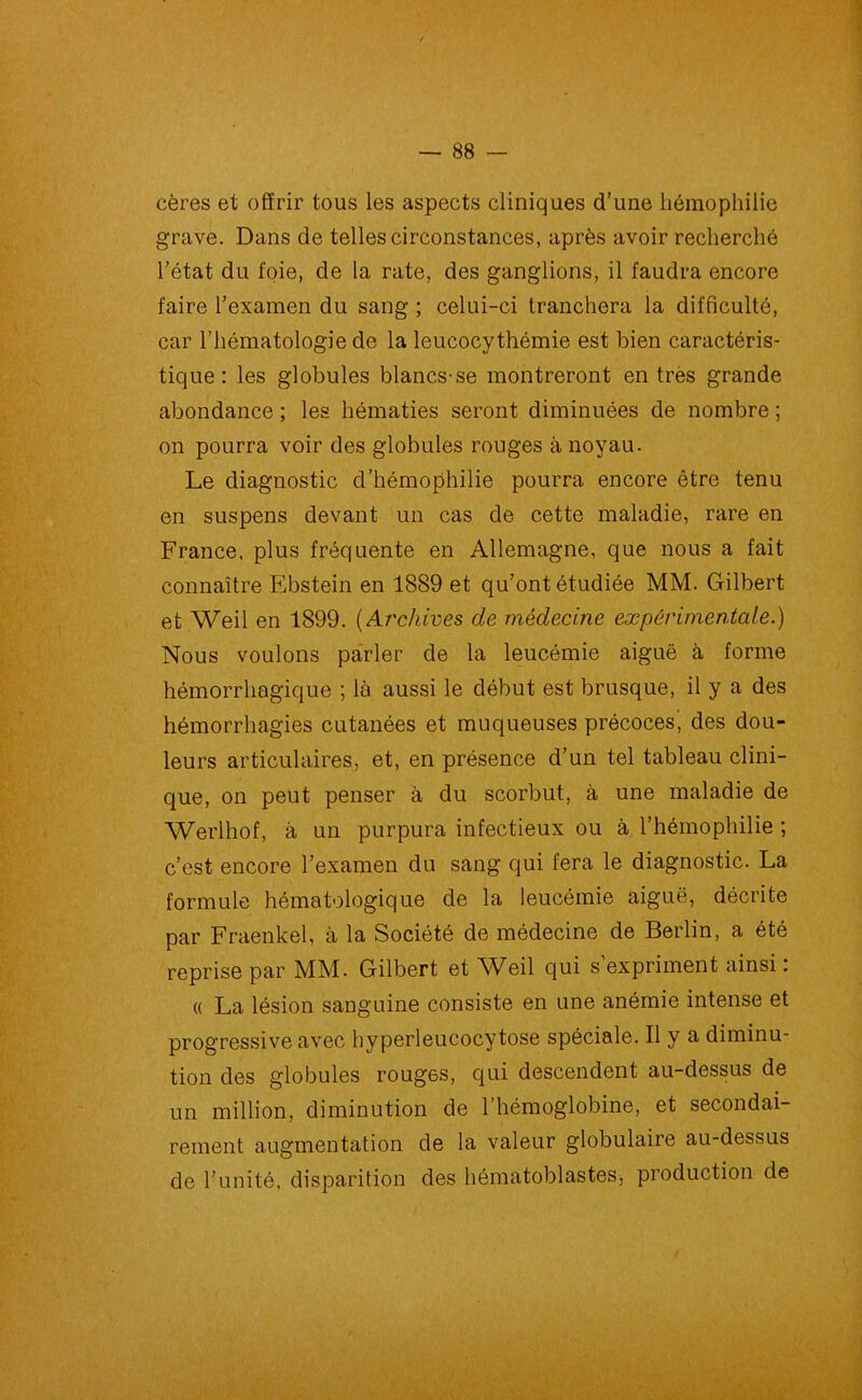 cères et offrir tous les aspects cliniques d’une hémophilie grave. Dans de telles circonstances, après avoir recherché l’état du foie, de la rate, des ganglions, il faudra encore faire l’examen du sang ; celui-ci tranchera la difficulté, car l’hématologie de la leucocythémie est bien caractéris- tique : les globules blancs-se montreront en très grande abondance ; les hématies seront diminuées de nombre ; on pourra voir des globules rouges à noyau. Le diagnostic d’hémophilie pourra encore être tenu en suspens devant un cas de cette maladie, rare en France, plus fréquente en Allemagne, que nous a fait connaître Ebstein en 1889 et qu’ont étudiée MM. Gilbert et Weil en 1899. (Archives de médecine expérimentale.) Nous voulons parler de la leucémie aiguë à forme hémorrhagique ; là aussi le début est brusque, il y a des hémorrhagies cutanées et muqueuses précoces', des dou- leurs articulaires, et, en présence d’un tel tableau clini- que, on peut penser à du scorbut, à une maladie de Werlhof, à un purpura infectieux ou à l’hémophilie ; c’est encore l’examen du sang qui fera le diagnostic. La formule hématologique de la leucémie aiguë, décrite par Fraenkel, à la Société de médecine de Berlin, a été reprise par MM. Gilbert et Weil qui s expriment ainsi. « La lésion sanguine consiste en une anémie intense et progressive avec hyperleucocytose spéciale. Il y a diminu- tion des globules roug6s, qui descendent au-dessus de un million, diminution de l’hémoglobine, et secondai- rement augmentation de la valeur globulaire au-dessus de l’unité, disparition des hématoblastes, production de