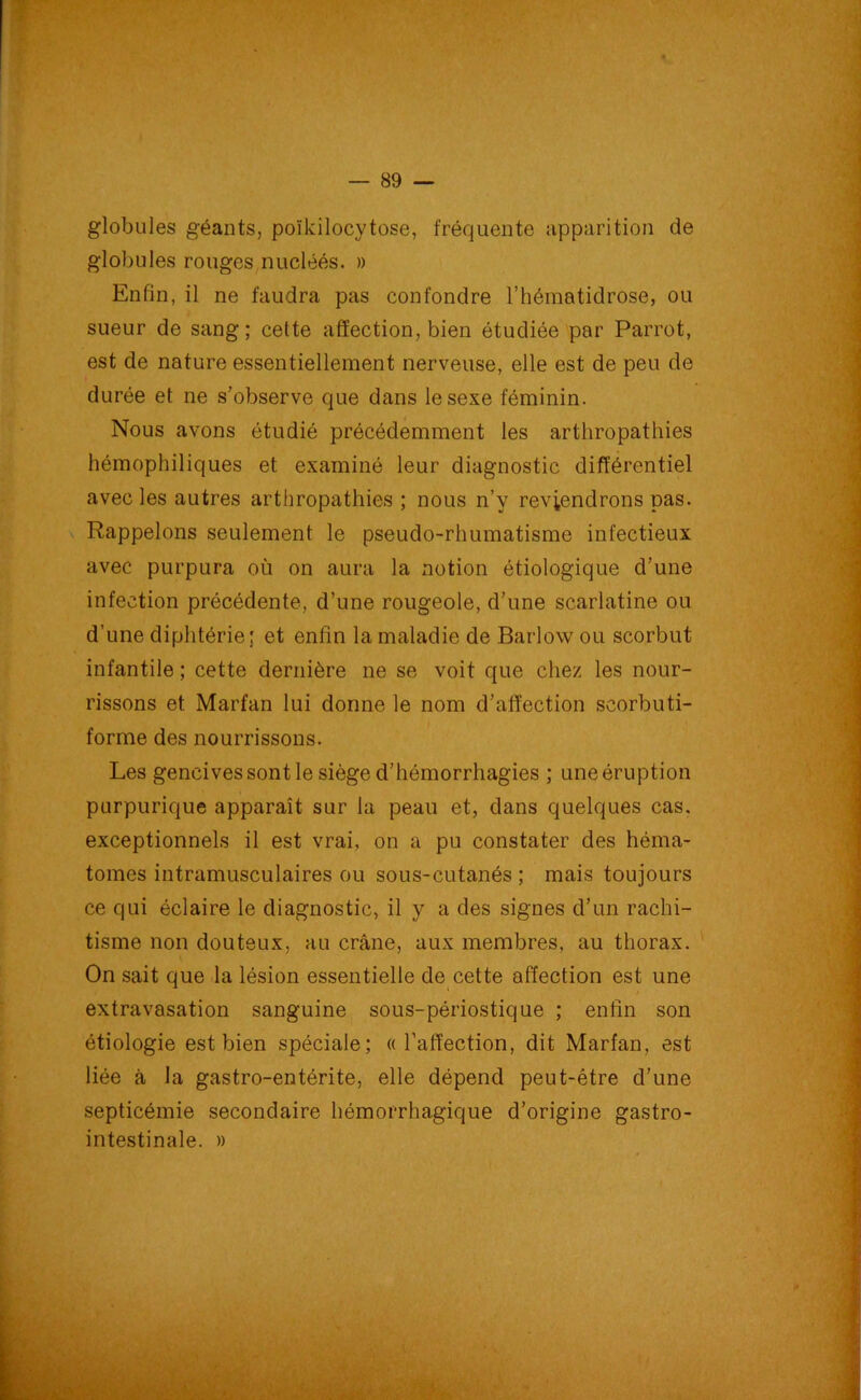 globules géants, poïkilocytose, fréquente apparition de globules rouges nucléés. » Enfin, il ne faudra pas confondre l’hématidrose, ou sueur de sang; cette affection, bien étudiée par Parrot, est de nature essentiellement nerveuse, elle est de peu de durée et ne s'observe que dans le sexe féminin. Nous avons étudié précédemment les arthropathies hémophiliques et examiné leur diagnostic différentiel avec les autres arthropathies ; nous n’y reviendrons pas. Rappelons seulement le pseudo-rhumatisme infectieux avec purpura où on aura la notion étiologique d’une infection précédente, d’une rougeole, d’une scarlatine ou d’une diphtérie; et enfin la maladie de Barlow ou scorbut infantile ; cette dernière ne se voit que chez les nour- rissons et Marfan lui donne le nom d’affection scorbuti- forme des nourrissons. Les gencives sont le siège d’hémorrhagies ; uneéruption purpurique apparaît sur la peau et, dans quelques cas. exceptionnels il est vrai, on a pu constater des héma- tomes intramusculaires ou sous-cutanés ; mais toujours ce qui éclaire le diagnostic, il y a des signes d’un rachi- tisme non douteux, au crâne, aux membres, au thorax. On sait que la lésion essentielle de cette affection est une extravasation sanguine sous-périostique ; enfin son étiologie est bien spéciale; «l’affection, dit Marfan, est liée à la gastro-entérite, elle dépend peut-être d’une septicémie secondaire hémorrhagique d’origine gastro- intestinale. »