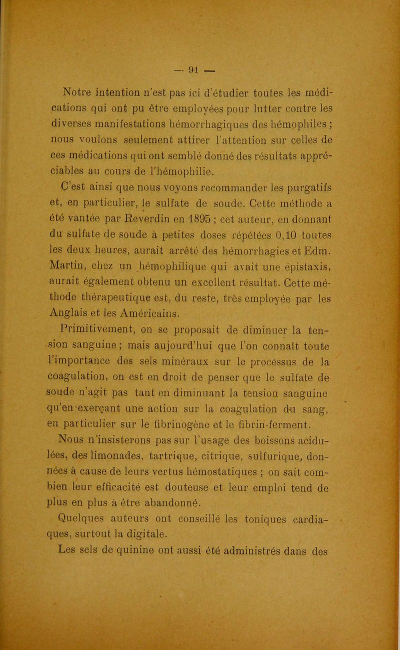 Notre intention n’est pas ici d’étudier toutes les médi- cations qui ont pu être employées pour lutter contre les diverses manifestations hémorrhagiques des hémophiles ; nous voulons seulement attirer l’attention sur celles de ces médications qui ont semblé donné des résultats appré- ciables au cours de l’hémophilie. C’est ainsi que nous voyons recommander les purgatifs et, en particulier, le sulfate de soude. Cette méthode a été vantée par Reverdin en 1895 ; cet auteur, en donnant du sulfate de soude à petites doses répétées 0,10 toutes les deux heures, aurait arrêté des hémorrhagies et Edm. Martin, chez un hémophilique qui avait une épistaxis, aurait également obtenu un excellent résultat. Cette mé- thode thérapeutique est, du reste, très employée par les Anglais et les Américains. Primitivement, on se proposait de diminuer la ten- sion sanguine; mais aujourd'hui que l’on connaît toute l’importance des sels minéraux sur le processus de la coagulation, on est en droit de penser que le sulfate de soude n’agit pas tant en diminuant la tension sanguine qu’en exerçant une action sur la coagulation du sang, en particulier sur le fibrinogène et le fibrin-ferment. Nous n’insisterons pas sur l’usage des boissons acidu- lées, des limonades, tartrique, citrique, sulfurique, don- nées à cause de leurs vertus hémostatiques ; on sait com- bien leur efficacité est douteuse et leur emploi tend de plus en plus à être abandonné. Quelques auteurs ont conseillé les toniques cardia- ques, surtout la digitale. Les sels de quinine ont aussi été administrés dans des