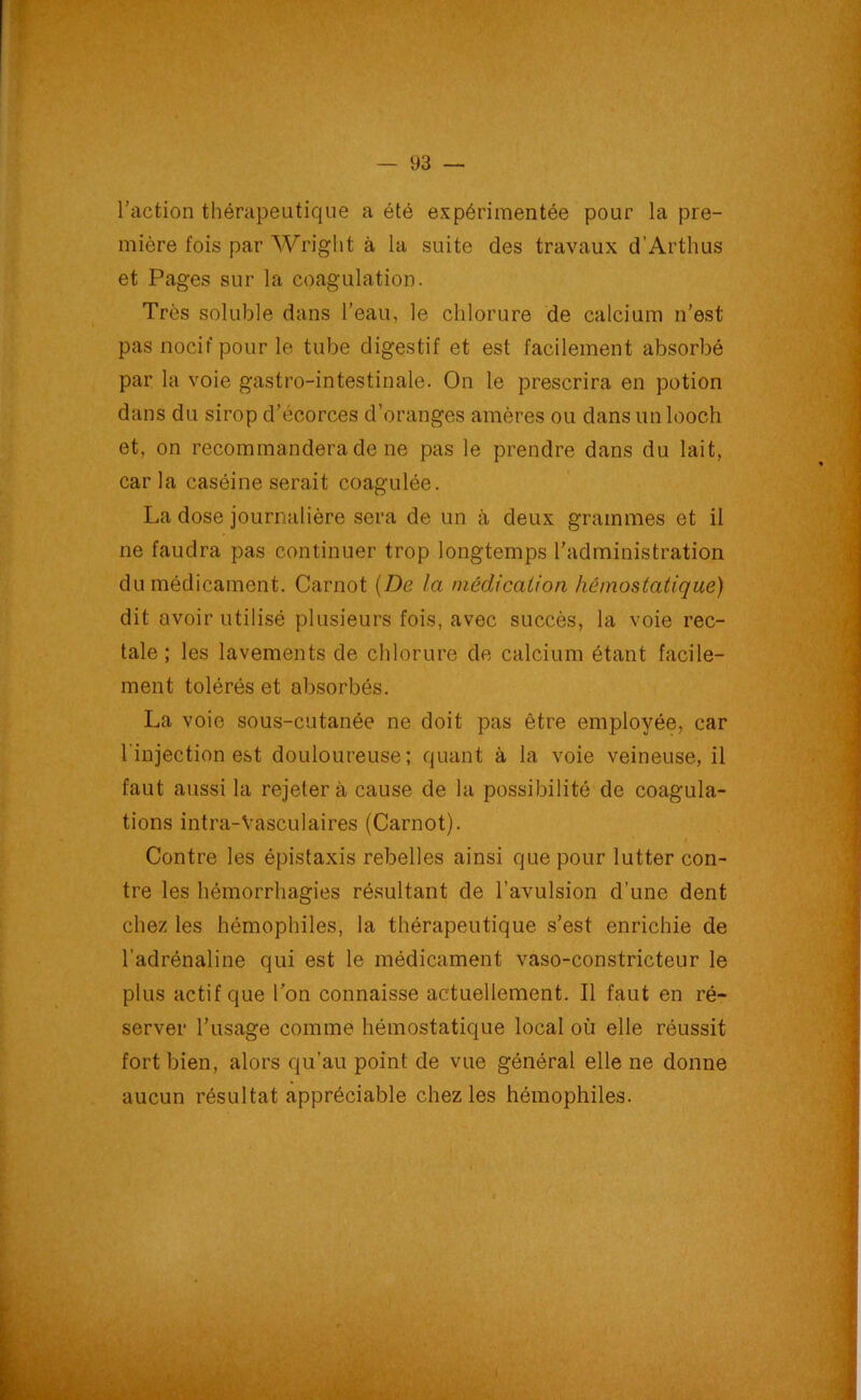 l’action thérapeutique a été expérimentée pour la pre- mière fois par Wright à la suite des travaux d’Arthus et Pages sur la coagulation. Très soluble dans l’eau, le chlorure de calcium n’est pas nocif pour le tube digestif et est facilement absorbé par la voie gastro-intestinale. On le prescrira en potion dans du sirop d’écorces d’oranges amères ou dans un looch et, on recommandera de ne pas le prendre dans du lait, caria caséine serait coagulée. La dose journalière sera de un à deux grammes et il ne faudra pas continuer trop longtemps l’administration du médicament. Carnot (De la médication hémostatique) dit avoir utilisé plusieurs fois, avec succès, la voie rec- tale ; les lavements de chlorure de calcium étant facile- ment tolérés et absorbés. La voie sous-cutanée ne doit pas être employée, car l'injection est douloureuse; quant à la voie veineuse, il faut aussi la rejeter à cause de la possibilité de coagula- tions intra-Vasculaires (Carnot). i. Contre les épistaxis rebelles ainsi que pour lutter con- tre les hémorrhagies résultant de l’avulsion d’une dent chez les hémophiles, la thérapeutique s’est enrichie de l’adrénaline qui est le médicament vaso-constricteur le plus actif que l’on connaisse actuellement. Il faut en ré- server l’usage comme hémostatique local où elle réussit fort bien, alors qu’au point de vue général elle ne donne aucun résultat appréciable chez les hémophiles.