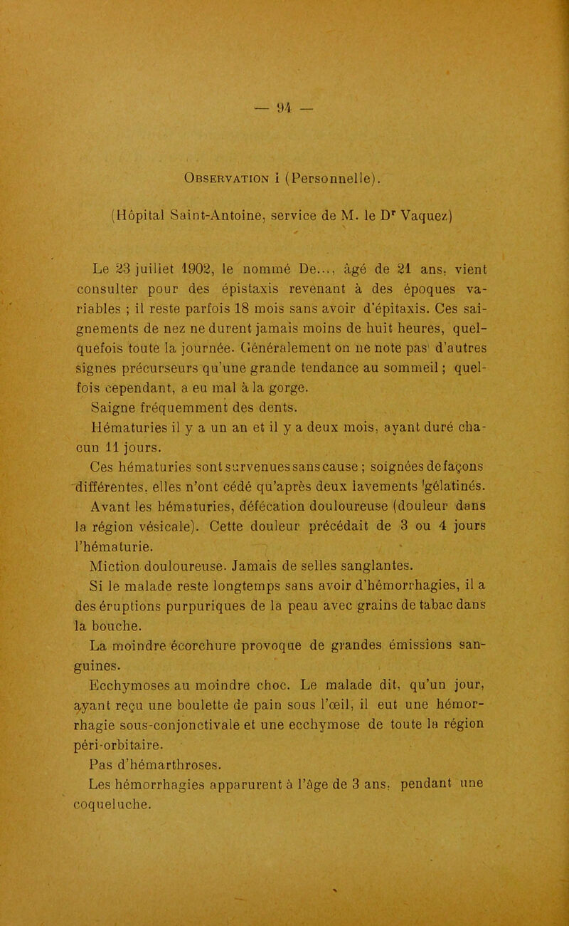 Observation i (Personnelle). (Hôpital Saint-Antoine, service de M. le Dr Vaquez) Le 23 juillet 1902, le nommé De..., âgé de 21 ans, vient consulter pour des épistaxis revenant à des époques va- riables ; il reste parfois 18 mois sans avoir d’épitaxis. Ces sai- gnements de nez ne durent jamais moins de huit heures, quel- quefois toute la journée. Généralement on ne note pas' d’autres signes précurseurs qu’une grande tendance au sommeil ; quel- fois cependant, a eu mal à la gorge. Saigne fréquemment des dents. Hématuries il y a un an et il y a deux mois, ayant duré cha- cun 11 jours. Ces hématuries sontsurvenuessanscause ; soignées de façons différentes, elles n’ont cédé qu’après deux iavements 'gélatinés. Avant les hématuries, défécation douloureuse (douleur dans la région vésicale). Cette douleur précédait de 3 ou 4 jours l’hématurie. Miction douloureuse. Jamais de selles sanglantes. Si le malade reste longtemps sans avoir d’hémorrhagies, il a des éruptions purpuriques de la peau avec grains de tabac dans la bouche. La moindre écorchure provoque de grandes émissions san- guines. Ecchymoses au moindre choc. Le malade dit, qu’un jour, ayant reçu une boulette de pain sous l’œil, il eut une hémor- rhagie sous-conjonctivale et une ecchymose de toute la région péri-orbitaire. Pas d’hémarthroses. Les hémorrhagies apparurent à l’âge de 3 ans, pendant une coqueluche.