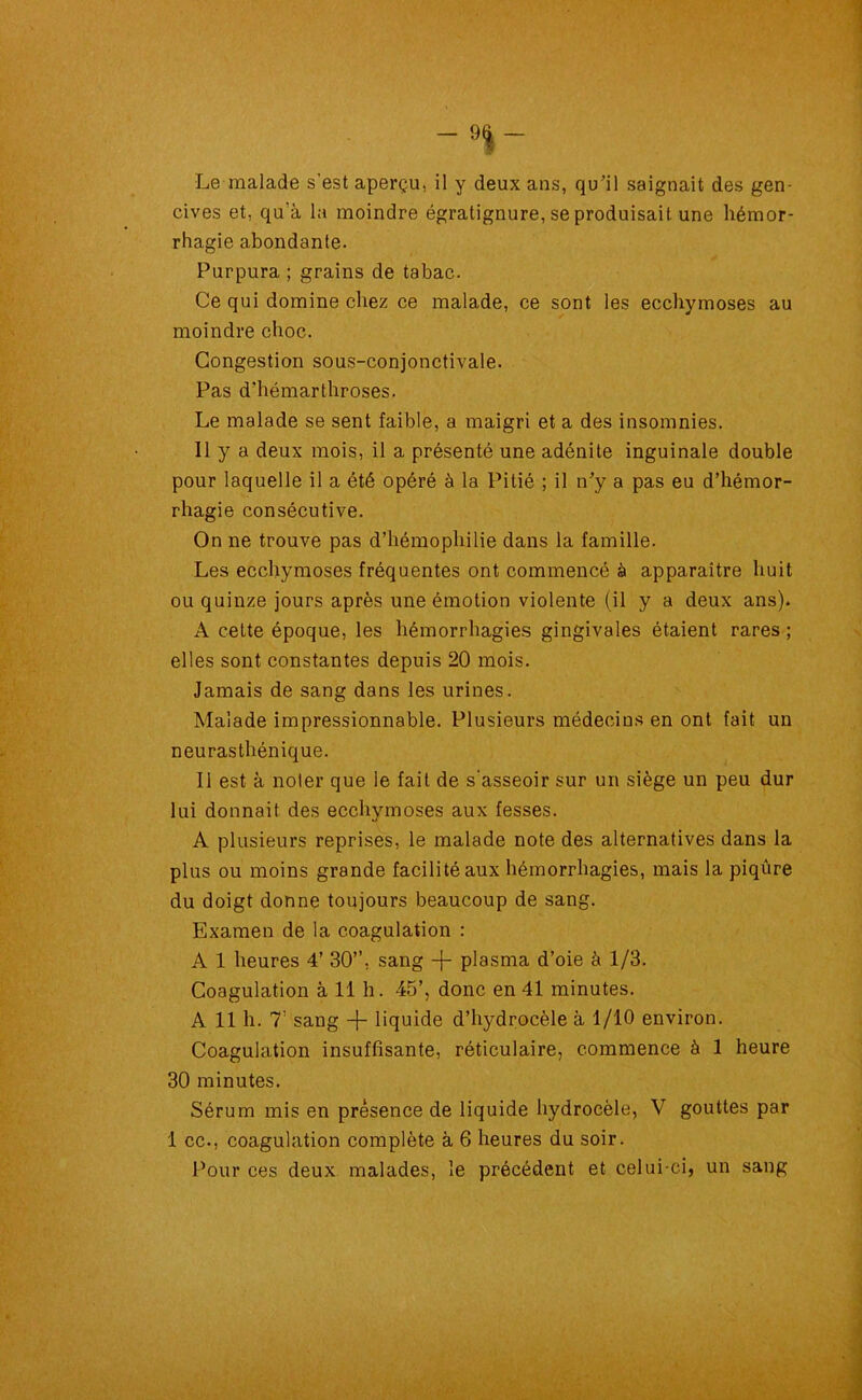 -9I- Le malade s'est aperçu, il y deux ans, qu’il saignait des gen- cives et, qu’à la moindre égratignure, se produisait une hémor- rhagie abondante. Purpura ; grains de tabac. Ce qui domine chez ce malade, ce sont les ecchymoses au moindre choc. Congestion sous-conjonctivale. Pas d’hémarthroses. Le malade se sent faible, a maigri et a des insomnies. Il y a deux mois, il a présenté une adénite inguinale double pour laquelle il a été opéré à la Pitié ; il n’y a pas eu d’hémor- rhagie consécutive. On ne trouve pas d’hémophilie dans la famille. Les ecchymoses fréquentes ont commencé à apparaître huit ou quinze jours après une émotion violente (il y a deux ans). A cette époque, les hémorrhagies gingivales étaient rares ; elles sont constantes depuis 20 mois. Jamais de sang dans les urines. Malade impressionnable. Plusieurs médecins en ont fait un neurasthénique. Il est à noter que le fait de s'asseoir sur un siège un peu dur lui donnait des ecchymoses aux fesses. A plusieurs reprises, le malade note des alternatives dans la plus ou moins grande facilité aux hémorrhagies, mais la piqûre du doigt donne toujours beaucoup de sang. Examen de la coagulation : A 1 heures 4’ 30”, sang -f- plasma d’oie à 1/3. Coagulation à 11 h. 45’, donc en 41 minutes. A 11 h. 7’ sang -f- liquide d’hydrocèle à 1/10 environ. Coagulation insuffisante, réticulaire, commence à 1 heure 30 minutes. Sérum mis en présence de liquide hydrocèle, V gouttes par 1 ce-, coagulation complète à 6 heures du soir. Pour ces deux malades, le précédent et celui-ci, un sang