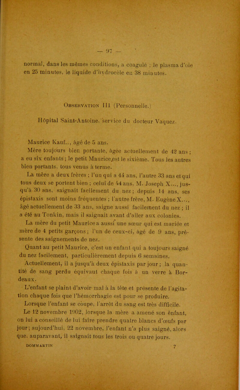 — 1)7 normal, dans les mêmes conditions, a coagulé ; le plasma d’oie en 25 minutes, le liquide d’hydrocèle en 38 minutes. Hôpital Saint-Antoine,service du docteur Vaquez. Maurice Kauf.., âgé de 5 ans. Mère toujours bien, portante, âgée actuellement de 42 ans ; a eu six enfants ; le petit Maurice.est le sixième. Tous les autres bien portants, tous venus à terme. La mère a deux frères ; l’un qui a 44 ans, l’autre 33 ans et qui tous deux se portent bien ; celui de 44 ans, M. Joseph X..., jus- qu’à 30 ans, saignait facilement du nez; depuis 14 ans, ses épistaxis sont moins fréquentes; l’autre frère, M. EugèneX..., âgé actuellement de 33 ans, saigne aussi facilement du nez ; il a été au Tonkin, mais il saignait avant d’aller aux colonies. La mère du petit Maurice a aussi une sœur qui est mariée et mère de 4 petits garçons ; l’un de ceux-ci, âgé de 9 ans, pré- sente des saignements de nez. Quant au petit Maurice, c’est un enfant qui a toujours saigné du nez facilement, particulièrement depuis 6 semaines. Actuellement, il a jusqu’à deux épistaxis par jour ; la quan- tité de sang perdu équivaut chaque fois à un verre à Bor- deaux. L’enfant se plaint d’avoir mal à la tête et présente de l’agita- tion chaque fois que l’hémorrhagie est pour se produire. Lorsque l’enfant se coupe, l’arrêt du sang est très difficile. Le 12 novembre 1902, lorsque la mère a amené son ènfant, on lui a conseillé de lui faire prendre quatre blancs d’œufs par jour; aujourd’hui, 22 novembre, l’enfant n’a plus saigné, alors que. auparavant, il saignait tous les trois ou quatre jours. Observation III (Personnelle.) DOMMARTIN 7