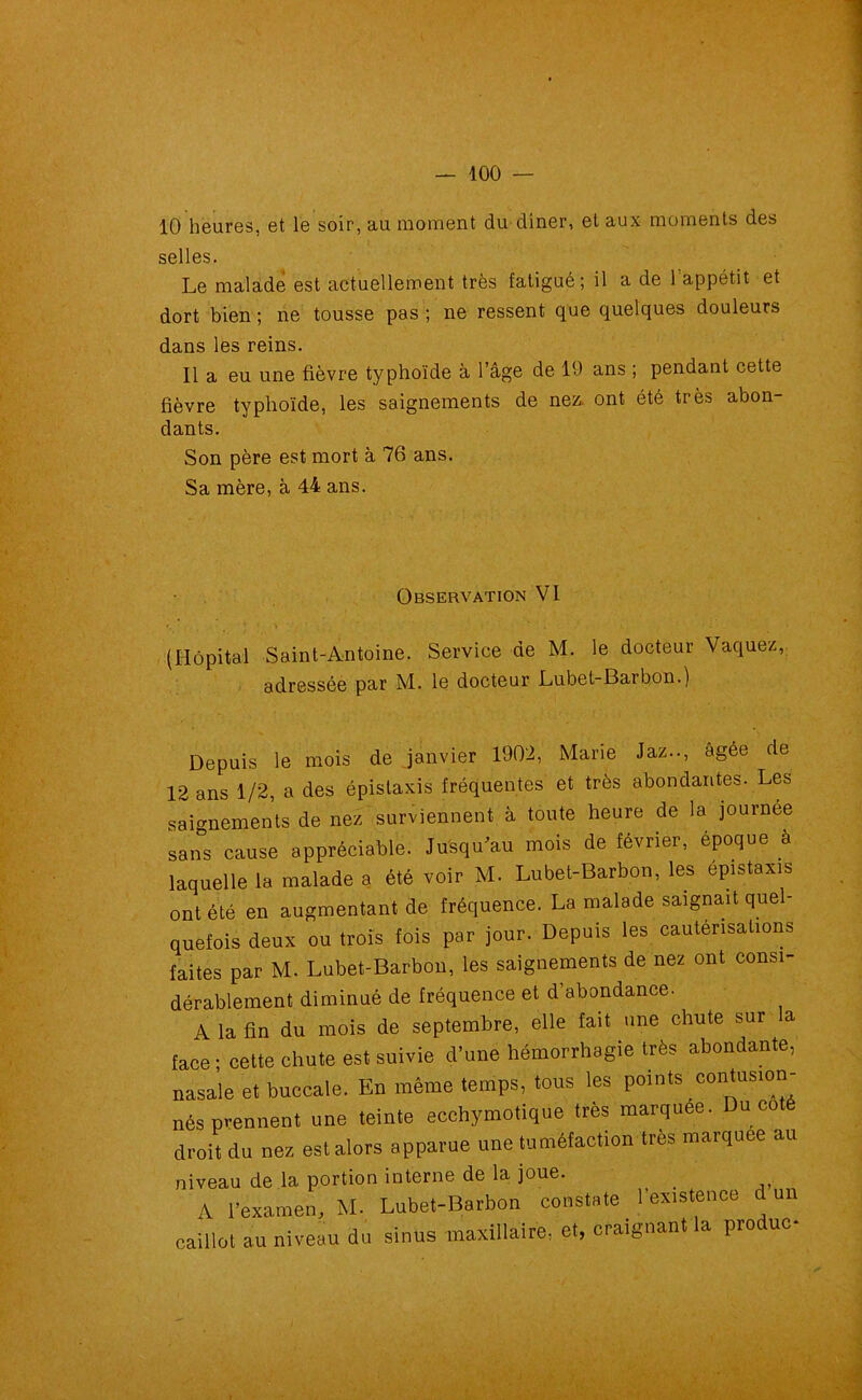 10 heures, et le soir, au moment du diner, et aux moments des selles. Le malade est actuellement très fatigué; il a de Tappétit et dort bien ; ne tousse pas ; ne ressent que quelques douleurs dans les reins. 11 a eu une fièvre typhoïde à l’âge de 19 ans ; pendant cette fièvre typhoïde, les saignements de nez. ont été très abon- dants. Son père est mort à 76 ans. Sa mère, à 44 ans. Observation VI (Hôpital Saint-Antoine. Service de M. le docteur Vaquez, adressée par M. le docteur Lubet-Barbon.) Depuis le mois de janvier 1902, Marie Jaz.., âgée de 2 ans 1/2, a des épistaxis fréquentes et très abondantes. Les aignements de nez surviennent à toute heure de la journée ans cause appréciable. Jusqu'au mois de février, époque à iquelle la malade a été voir M. Lubet-Barbon, les épistaxis mt été en augmentant de fréquence. La malade saignait quel- uefois deux ou trois fois par jour. Depuis les cautérisations aites par M. Lubet-Barbon, les saignements de nez ont consi- [érablement diminué de fréquence et d’abondance- A la fin du mois de septembre, elle fait une chute sur la ace ; cette chute est suivie d’une hémorrhagie très abondante, îasale et buccale. En même temps, tous les points contusion- lés prennent une teinte ecchymotique très marquée. Du coté Iroit du nez est alors apparue une tuméfaction très marquée au aiveau de la portion interne de la joue. A l’examen, M. Lubet-Barbon constate 1 existence d un eaillot au niveau du sinus maxillaire, et, craignant la produc*