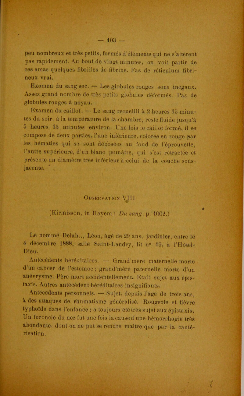 peu nombreux et très petits, formés d’éléments qui ne s'altèrent pas rapidement. Au bout de vingt minutes, on voit partir de ces amas quelques fibrilles de fibrine. Fas de réticulum fibri- neux vrai. Examen du sang sec. — Les globules rouges sont inégaux. Assez grand nombre de très petits globules déformés. Pas de globules rouges à noyau. Examen du caillot. — Le sang recueilli à 2 heures 15 minu- tes du soir, à la température de la chambre, reste fluide jusqu’à 5 heures 15 minutes environ. Une fois le caillot formé, il se compose de deux parties, l’une inférieure, colorée en rouge par les hématies qui se sont déposées au fond de l’éprouvette, l’autre supérieure, d’un blanc jaunâtre, qui s’est rétractée et présente un diamètre très inférieur à celui de la couche sous- jacente. Observation VJ 11 (Kirmisson, in Hayem : Du sang, p. 1002.) Le nommé Delah.., Léon, âgé de 20 ans, jardinier, entre le 4 décembre 1888, salle Saint-Landry, lit n° 19, à l’Hôtel- Dieu. Antécédents héréditaires. — Grand’mère maternelle morte d’un cancer de l’estomac; grand’mère paternelle niorte d’un anévrysme. Père mort accidentellement. Etait sujet aux épis- taxis. Autres antécédent héréditaires insignifiants. Antécédents personnels. — Sujet, depuis l’âge de trois ans, à des attaques de rhumatisme généralisé. Rougeole et fièvre typhoïde dans l’enfance ; a toujours été très sujet aux épistaxis. Un furoncle du nez fut une fois lacaused’une hémorrhagie très abondante, dont on ne put se rendre maître que par la cauté- risation.