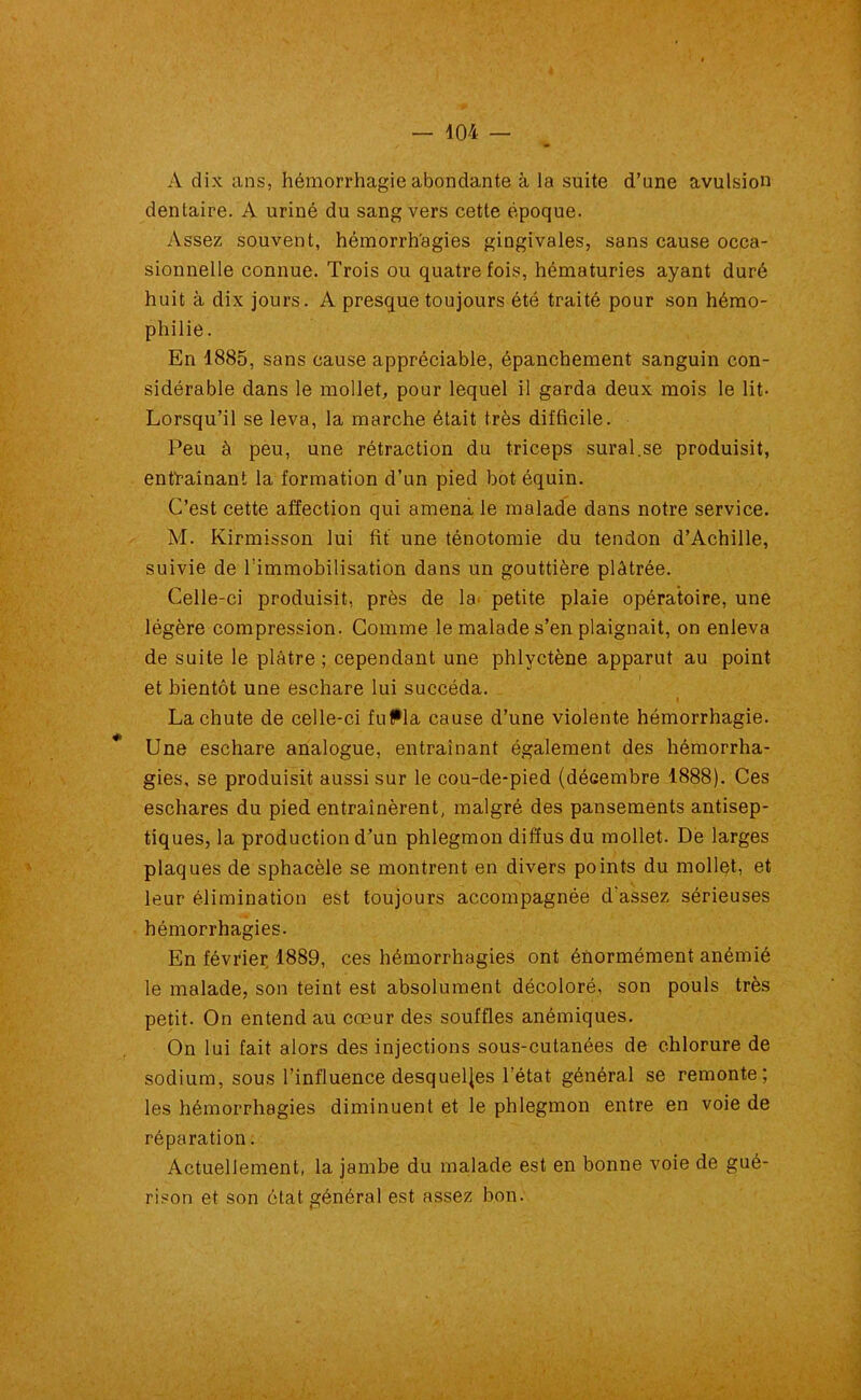 4 — 104 — A dix ans, hémorrhagie abondante à la suite d’une avulsion dentaire. A uriné du sang vers cette époque. Assez souvent, hémorrhagies gingivales, sans cause occa- sionnelle connue. Trois ou quatre fois, hématuries ayant duré huit à dix jours. A presque toujours été traité pour son hémo- philie. En 1885, sans cause appréciable, épanchement sanguin con- sidérable dans le mollet, pour lequel il garda deux mois le lit- Lorsqu’il se leva, la marche était très difficile. Peu à peu, une rétraction du triceps sural.se produisit, entraînant la formation d’un pied bot équin. C’est cette affection qui amena le malade dans notre service. M. Kirmisson lui fit une ténotomie du tendon d’Achille, suivie de l’immobilisation dans un gouttière plâtrée. Celle-ci produisit, près de la petite plaie opératoire, une légère compression. Comme le malade s’en plaignait, on enleva de suite le plâtre ; cependant une phlyctène apparut au point et bientôt une eschare lui succéda. » La chute de celle-ci fuffla cause d’une violente hémorrhagie. * Une eschare analogue, entraînant également des hémorrha- gies, se produisit aussi sur le cou-de-pied (décembre 1888). Ces eschares du pied entraînèrent, malgré des pansements antisep- tiques, la production d’un phlegmon diffus du mollet. De larges plaques de sphacèle se montrent en divers points du mollet, et leur élimination est toujours accompagnée d assez sérieuses hémorrhagies. En février 1889, ces hémorrhagies ont énormément anémié le malade, son teint est absolument décoloré, son pouls très petit. On entend au cœur des souffles anémiques. On lui fait alors des injections sous-cutanées de chlorure de sodium, sous l’influence desquelles l’état général se remonte; les hémorrhagies diminuent et le phlegmon entre en voie de réparation. Actuellement, la jambe du malade est en bonne voie de gué- rison et son état général est assez bon.