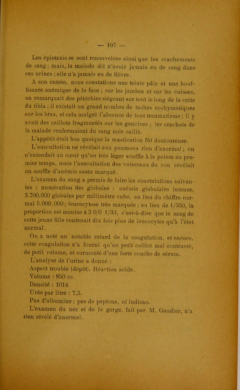 Les épistaxis se sont renouvelées ainsi que les crachements de sang ; niais, la malade dit n avoir jamais eu de sang dans ses urines ; elle n’a jamais eu de fièvre. A son entrée, nous constations une teinte pâle et une bouf- fissure anémique de la face ; sur les jambes et sur les cuisses, on remarquait des pétéchies siégeant sur tout le long de la crête du tibia ; il existait un grand nombre de taches ecchymotiques sur les bras, et cela malgré l’absence de tout traumatisme; il y avait des caillots fragmentés sur les gencives ; les crachats de la malade renfermaient du sang noir caillé. L appétit était bon quoique la mastication fût douloureuse. L auscultation ne révélait aux poumons rien d’anormal ; on n entendait au cœur qu un très léger souffle à la pointe au pre- mier temps, mais 1 auscultation des vaisseaux du cou révélait un souffle d’anémie assez marqué. L examen du sang a permis de faire les constatations suivan- tes . numération des globules : anémie globulaire intense, 3.700.000 globules par millimètre cube, au lieu du chiffre nor- mal 5.000.000; leucocytose très marquée ; au lieu de 1/350, la proportion est montée à 3 0/0 1/33, c’est-à-dire que le sang de cette jeune fille contenait dix fois plus de leucocytes qu’à l’état normal. On a noté un notable retard de la coagulation, et encore, cette coagulation n’a fourni qu’un petit caillot mal contracté, de petit volume, et surmonté d’une forte couche de sérum. L’analyse de l’urine a donné : Aspect trouble (dépôt). Réaction acide. Volume : 850 cc. Densité : 1014. Urée par litre : 7,5. Pas d’albumine ; pas de peptone, ni indican. L’examen du nez et de la gorge, fait par M. Gaudier, n’a rien révélé d’anormal.