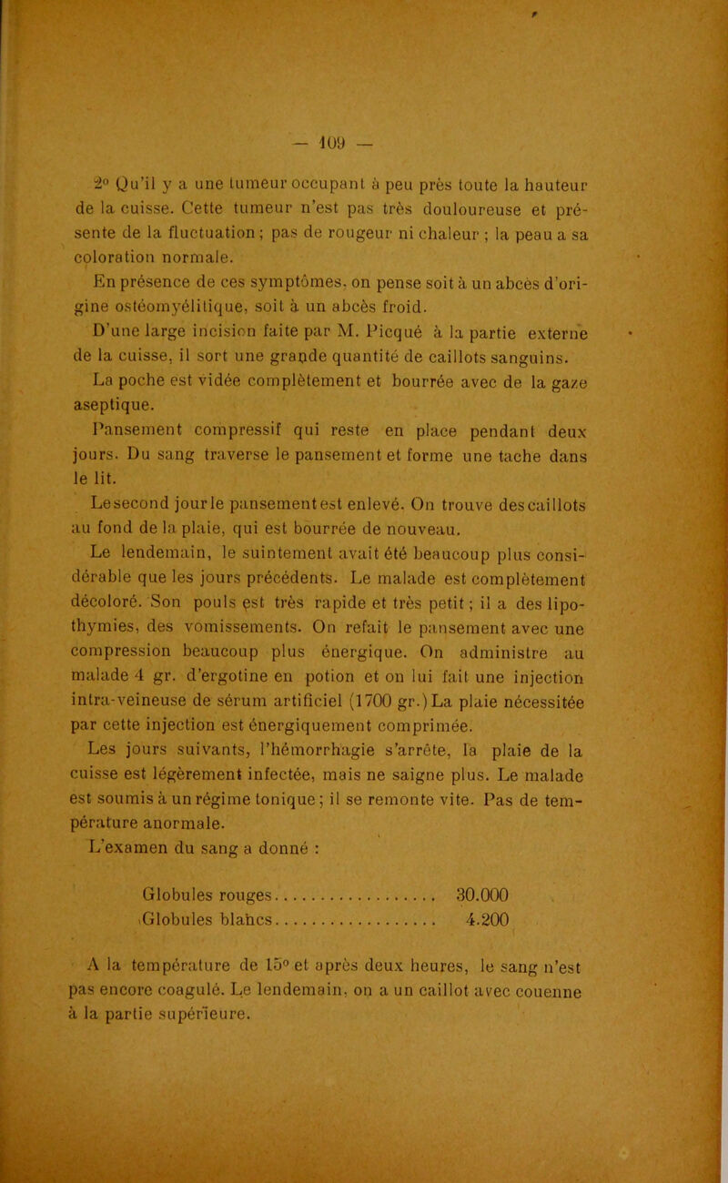 2° Qu’il y a une tumeur occupant à peu près toute la hauteur de la cuisse. Cette tumeur n’est pas très douloureuse et pré- sente de la fluctuation ; pas de rougeur ni chaleur ; la peau a sa coloration normale. En présence de ces symptômes, on pense soit à un abcès d’ori- gine ostéomyélitique, soit à un abcès froid. D’une large incision faite par M. Picqué à la partie externe de la cuisse, il sort une grande quantité de caillots sanguins. La poche est vidée complètement et bourrée avec de la gaze aseptique. Pansement compressif qui reste en place pendant deux jours. Du sang traverse le pansement et forme une tache dans le lit. Le second jour le pansement est enlevé. On trouve des caillots au fond de la plaie, qui est bourrée de nouveau. Le lendemain, le suintement avait été beaucoup plus consi- dérable que les jours précédents. Le malade est complètement décoloré. Son pouls pst très rapide et très petit ; il a des lipo- thymies, des vomissements. On refait le pansement avec une compression beaucoup plus énergique. On administre au malade 4 gr. d’ergotine en potion et on lui fait une injection intra-veineuse de sérum artificiel (1700 gr.)La plaie nécessitée par cette injection est énergiquement comprimée. Les jours suivants, l’hémorrhagie s’arrête, la plaie de la cuisse est légèrement infectée, mais ne saigne plus. Le malade est soumis à un régime tonique ; il se remonte vite. Pas de tem- pérature anormale. L'examen du sang a donné : Globules rouges 30.000 .Globules blancs 4.200 A la température de 15° et après deux heures, le sang n’est pas encore coagulé. Le lendemain, on a un caillot avec couenne à la partie supérieure.