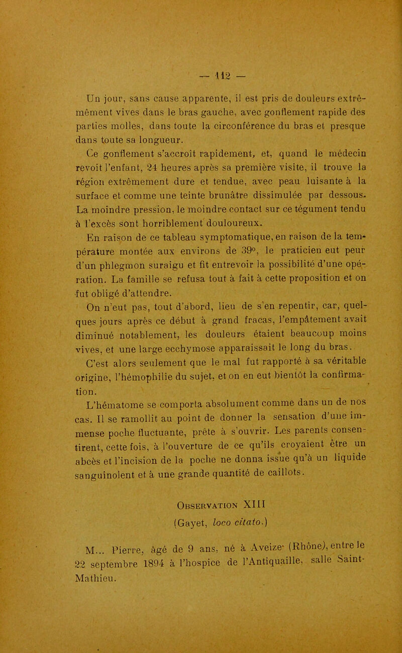 Un jour, sans cause apparente, il est pris de douleurs extrê- mement vives dans le bras gauche, avec gonflement rapide des parties molles, dans toute la circonférence du bras et presque dans toute sa longueur. Ce gonflement s’accroît rapidement, et, quand le médecin revoit l’enfant, 24 heures après sa première visite, il trouve la région extrêmement dure et tendue, avec peau luisante à la surface et comme une teinte brunâtre dissimulée par dessous- La moindre pression, le moindre contact sur ce tégument tendu à l’excès sont horriblement douloureux. En raison de ce tableau symptomatique, en raison de la tem- pérature montée aux environs de 39°, le praticien eut peur d’un phlegmon suraigu et fit entrevoir la possibilité d’une opé- ration. La famille se refusa tout à fait à cette proposition et on ■fut obligé d’attendre. On n’eut pas, tout d’abord, lieu de s’en repentir, car, quel- ques jours après ce début à grand fracas, l’empâtement avait diminué notablement, les douleurs étaient beaucoup moins vives, et une large ecchymose apparaissait le long du bras. C’est alors seulement que le mal fut rapporté à sa véritable origine, l’hémophilie du sujet, et on en eut bientôt la confirma- tion. L’hématome se comporta absolument comme dans un de nos cas. Il se ramollit au point de donner la sensation d une im- mense poche fluctuante, prête à s’ouvrir. Les parenls consen- tirent, cette fois, à l’ouverture de ce qu’ils croyaient être un abcès et l’incision de la poche ne donna issue qu’à un liquide sanguinolent et à une grande quantité de caillots. Observation XIII (Gayet, loco citato.) M... Pierre, âgé de 9 ans, né à Aveize* (Rhône), entre le 22 septembre 1894 à l’hospice de l’Antiquaille, salle Saint- Mathieu.