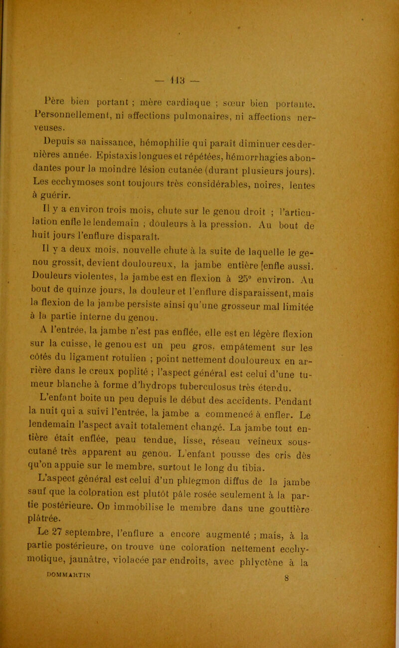 Père bien portant ; mère cardiaque ; sœur bien portante. Personnellement, ni affections pulmonaires, ni affections ner- veuses. Depuis sa naissance, hémophilie qui paraît diminuer cesder- nières année. Epistaxis longues et répétées, hémorrhagies abon- dantes pour la moindre lésion cutanée (durant plusieurs jours). Les ecchymoses sont toujours très considérables, noires, lentes à guérir. Il y a environ trois mois, chute sur le genou droit ; l’articu- lation enfle le lendemain ; douleurs à la pression. Au bout de huit jours l’enflure disparaît. Il y a deux mois, nouvelle chute à la suite de laquelle le ge- nou grossit, devient douloureux, la jambe entière [enfle aussi. Douleurs violentes, la jambe est en flexion à 25° environ. Au bout de quinze jours, la douleur et l’enflure disparaissent,mais la flexion de la jambe persiste ainsi qu’une grosseur mal limitée à la partie interne du genou. A 1 entrée, la jambe n est pas enflée, elle est en légère flexion sur la cuisse, le genou est un peu gros, empâtement sur les côtés du ligament rotulien ; point nettement douloureux en ar- rière dans le creux poplité ; l’aspect général est celui d’une tu- meur blanche à forme d’hydrops tuberculosus très étendu. L enfant boite un peu depuis le début des accidents. Pendant la nuit qui a suivi l’entrée, la jambe a commencé à enfler. Le lendemain 1 aspect avait totalement changé. La jambe tout en- tière était enflée, peau tendue, lisse, réseau veineux sous- cutané très apparent au genou. L’enfant pousse des cris dès qu on appuie sur le membre, surtout le long du tibia. L aspect général est celui d’un phlegmon diffus de la jambe sauf que la coloration est plutôt pâle rosée seulement à la par- tie postérieure. On immobilise le membre dans une gouttière plâtrée. Le 27 septembre, l’enflure a encore augmenté ; mais, à la partie postérieure, on trouve une coloration nettement ecchy- motique, jaunâtre, violacée par endroits, avec phlyctène à la DOMMAKTIN o