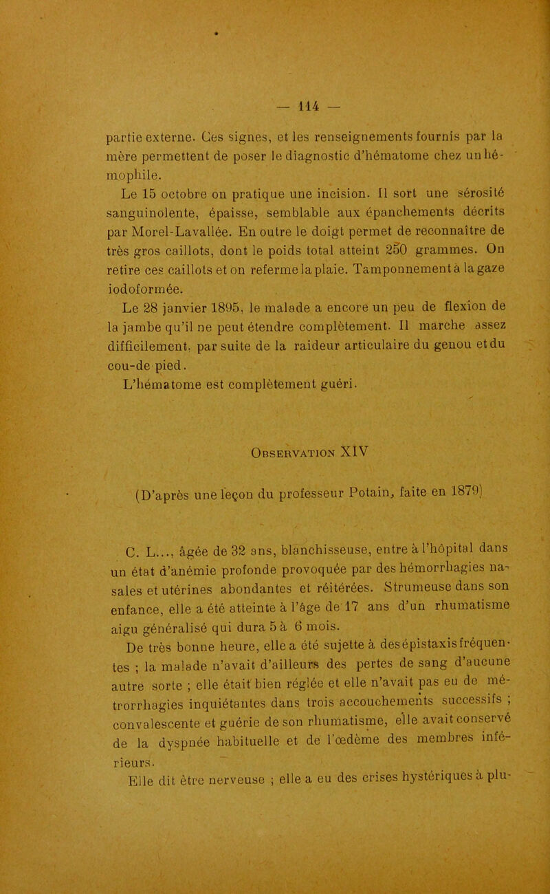 partie externe. Ces signes, et les renseignements fournis par la mère permettent de poser le diagnostic d’hématome chez unhé- mophile. Le 15 octobre on pratique une incision. 11 sort une sérosité sanguinolente, épaisse, semblable aux épanchements décrits par Morel-Lavallée. En outre le doigt permet de reconnaître de très gros caillots, dont le poids total atteint 2§0 grammes. On retire ces caillots et on referme la plaie. Tamponnement à la gaze iodoformée. Le 28 janvier 1895, le malade a encore un peu de flexion de la jambe qu’il ne peut étendre complètement. Il marche assez difficilement, par suite de la raideur articulaire du genou et du cou-de pied. L’hématome est complètement guéri. Observation XIV (D’après une leçon du professeur Potain, faite en 1879) C. L..., âgée de 32 ans, blanchisseuse, entre à l’hôpital dans un état d’anémie profonde provoquée par des hémorrhagies na- sales et utérines abondantes et réitérées. Strumeuse dans son enfance, elle a été atteinte à l’âge de 17 ans d’un rhumatisme aigu généralisé qui dura 5 à 6 mois. De très bonne heure, elle a été sujette à des épistaxis fréquen- tes ; la malade n’avait d’ailleurs des pertes de sang d aucune autre sorte ; elle était bien réglée et elle n’avait pas eu de mé- trorrhagies inquiétantes dans trois accouchements successifs , convalescente et guérie de son rhumatisme, elle avait conservé de la dyspnée habituelle et de l’œdème des membres infé- rieurs. Elle dit être nerveuse ; elle a eu des crises hystériques à plu-