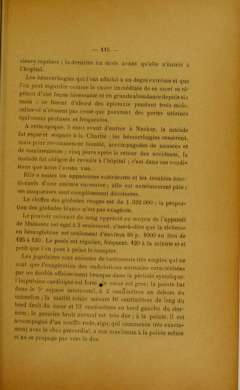 sieurs reprises ; la dernière un mois avant qu’elle n’entrât à l’hôpital. Les hémorrhagies qui l’ont affaibli à un degré extrême et que 1 on peut regarder comme la cause immédiate de sa mort se ré- pètent d’une façon incessante et en grandeabondance depuis six 111015 ; ce furent d’abord des épistaxis pendant trois mois, celles-ci n avaient pas cessé que parurent des pertes utérines également profuses et fréquentes. A cette époque, 5 mois avant d’entrer à Neclcer, la malade fut reçue et soignée à la Charité ; les hémorrhagies cessèrent, mais pour recommencer bientôt, accompagnées de nausées et de vomissements ; cinq jours après le retour des accidents, la malade fut obligée de revenir à l’hôpital ; c’est dans ces condi- tions que nous l’avons vue. Elle a toutes les apparences extérieures et les troubles fonc- tionnels d’une anémie excessive ; elle est extrêmement pâle ; ses muqueuses sont complètement décolorées. Le chiffre des globules rouges est de 1.822.000 ; la propor- tion des globules blancs n’est pas exagérée. Le pouvoir colorant du sang apprécié au moyen de l’appareil e Mal assez est égal à 2 seulement, c’est-à-dire que la richesse enjiémoglobine est seulement d’environ 20 p. 1000 au lieu de 12o à 130. Le pouls est régulier, fréquent, 120 à la minute et si petit que l’on peut à peine le compter. Les jugulaires sont animées de battements très amples qui ne sont que 1 exagération des ondulations normales caractérisées par un double affaissement brusque dans la période systolique; 1 impulsion cardiaque est forte *Je cœur est gros; la pointe bat dans le espace intercostal, à 2 centimètres en dehors du mamelon ; la matité totale mesure 10 centimètres de long du bord droit du cœur et 13 centimètres au bord gauche du ster- num ; le premier bruit normal est très dur ; à la pointe, il est accompagné d’un souffle rude,aigu, qui commence très exacte- ment avec le choc précordial, a son maximum à la pointe même et ne se propage pas vers le dos.