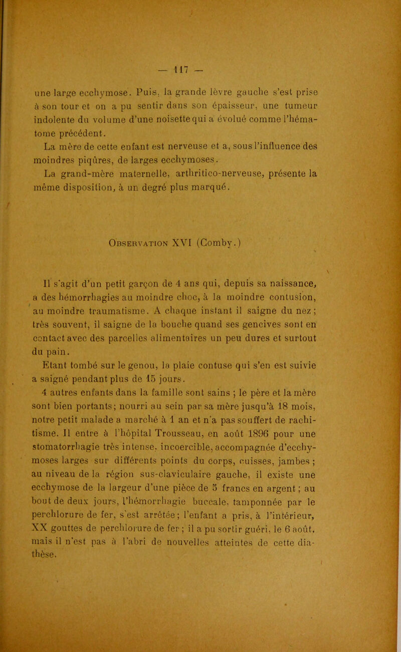 une large ecchymose. Puis, la grande lèvre gauche s’est prise à son tour et on a pu sentir dans son épaisseur, une tumeur indolente du volume d’une noisette qui a évolué comme l’héma- tome précédent. La mère de cette enfant est nerveuse et a, sous l’influence des moindres piqûres, de larges ecchymoses. La grand-mère maternelle, arthritico-nerveuse, présente la même disposition, à un degré plus marqué. Observation XVI (Comby.) Il s'agit d’un petit garçon de 4 ans qui, depuis sa naissance, a des hémorrhagies au moindre choc, à la moindre contusion, au moindre traumatisme. A chaque instant il saigne du nez; très souvent, il saigne de la bouche quand ses gencives sont en contact avec des parcelles alimentaires un peu dures et surtout du pain. Etant tombé sur le genou, la plaie contuse qui s’en est suivie a saigné pendant plus de 15 jours. 4 autres enfants dans la famille sont sains ; le père et la mère sont bien portants; nourri au sein par sa mère jusqu’à 18 mois, notre petit malade a marché à 1 an et n’a pas souffert de rachi- tisme. Il entre à l’hôpital Trousseau, en août 1896 pour une stomatorrhagie très intense, incoercible, accompagnée d’ecchy- moses larges sur différents points du corps, cuisses, jambes; au niveau de la région sus-claviculaire gauche, il existe une ecchymose de la largeur d’une pièce de 5 francs en argent ; au bout de deux jours, l’hémorrhagie buccale, tamponnée par le perchlorure de fer, s’est arrêtée; l’enfant a pris, à l’intérieur, XX gouttes de perchlorure de fer ; il a pu sortir guéri, le 6 août, mais il n'est pas à l’abri de nouvelles atteintes de cette dia- thèse.