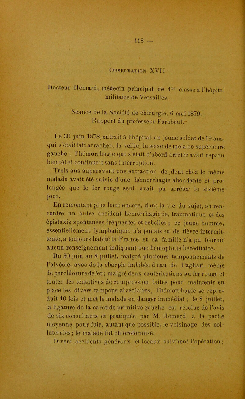 Docteur Hémard, médecin principal de lro classe à l’hôpital militaire de Versailles. Séance de la Société de chirurgie, 6 mai 1879. Rapport du professeur Farabeuf. Le 30 juin 1878, entrait à l’hôpital un jeune soldat de 19 ans, qui s était fait arracher, la veille, la seconde molaire supérieure gauche ; l’hémorrhagie qui s’était d’abord arrêtée avait reparu bientôt et continuait sans interruption. Trois ans auparavant une extraction de .dent chez le même malade avait été suivie d’une hémorrhagie abondante et pro- longée que le fer rouge seul avait pu arrêter le sixième jour. En remontant plus haut encore, dans la vie du sujet, on ren- contre un autre accident hémorrhagique, traumatique et des épistaxis spontanées fréquentes et rebelles ; ce jeune homme, essentiellement lymphatique, n’a jamais eu de fièvre intermit- tente, a toujours habité la France et sa famille n’a pu fournir aucun renseignement indiquant une hémophilie héréditaire. Du 30 juin au 8 juillet, malgré plusieurs tamponnements de Falvéole, avec delà charpie imbibée d’eau de Pagliari, même deperchloruredefer; malgré deux cautérisations au fer rouge et toutes les tentatives de compression faites pour maintenir en place les divers tampons alvéolaires, l’hémorrhagie se repro- duit 10 fois et met le malade en danger immédiat ; le 8 juillet, la ligature de la carotide primitive gauche est résolue de l’avis de six consultants et pratiquée par M. Hémard, à la partie moyenne, pour fuir, autant que possible, le voisinage des col- latérales; le malade fut chloroformisé. Divers accidents généraux et locaux suivirent l’opération ;