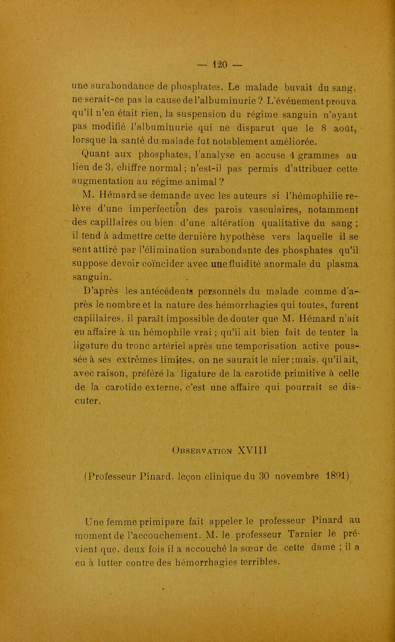 une surabondance de phosphates. Le malade buvait du sang, ne serait-ce pas la cause de l’albuminurie ? L’événement prouva qu’il n’en était rien, la suspension du régime sanguin n’ayant pas modifié l’albuminurie qui ne disparut que le 8 août, lorsque la santé du malade fut notablement améliorée. Quant aux phosphates, l’analyse en accuse 4 grammes au lieu de 3, chiffre normal ; n’est-il pas permis d’attribuer cette augmentation au régime animal ? M. Hémardse demande avec les auteurs si l’hémophilie re- lève d’une imperfection des parois vasculaires, notamment des capillaires ou bien d’une altération qualitative du sang ; il tend à admettre cette dernière hypothèse vers laquelle il se sent attiré par l’élimination surabondante des phosphates qu’il suppose devoir coïncider avec une fluidité anormale du plasma sanguin. D’après les antécédents personnels du malade comme d’a- près le nombre et la nature des hémorrhagies qui toutes, furent capillaires, il paraît impossible de douter que M. Hémard n’ait eu affaire à un hémophile vrai ; qu’il ait bien fait de tenter la ligature du tronc artériel après une temporisation active pous- sée à ses extrêmes limites, on ne saurait le nier ;mais, qu’il ait, avec raison, préféré la ligature de la carotide primitive à celle de la carotide externe, c’est une affaire qui pourrait se dis- cuter. Observation XVIII (Professeur Pinard, leçon clinique du 30 novembre 1801) Une femme primipare fait appeler le professeur Pinard au moment de l’accouchement. M. le professeur Tarnier le pré- vient que, deux fois il a accouché la sœur de cette dame ; il a eu à lutter contre des hémorrhagies terribles.