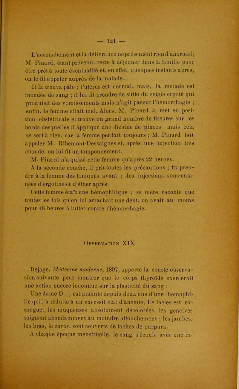 L'accouchement et la délivrance ne présentent rien d’anormal; M. Pinard, étant prévenu, reste à déjeuner dans la famille pour être prêté toute éventualité et, en effet, quelques instants après, on le fit appeler auprès de la malade. Il la trouva pâle ; l’utérus est normal, mais, la malade est inondée de sang ; il lui fit prendre de suite du seigle ergoté qui produisit des vomissements mais n’agit passur l’hémorrhagie ; enfin, la femme allait mal. Alors, M. Pinard la met en posi- tion obstétricale et trouve un grand nombre de fissures sur les bords desquelles il applique une dizaine de pinces, mais cela ne sert à rien, car la femme perdait toujours ; M. Pinard fait appeler M. Ribemont-Dessaignes et, après une injection très chaude, on lui fit un tamponnement. M. Pinard n’a quitté cette femme qu’après 22 heures. A la seconde couche, il prit toutes les précautions ; fit pren- dre à la femme des toniques avant ; des injections sous-cuta- nées d’ergotine et d’éther après. Cette femme était une hémophilique ; sa mère raconte que toutes les fois qu’on lui arrachait une dent, on avait au moins pour 48 heures à lutter contre l’hémorrhagie. Observation XIX Dejage, Médecine moderne, 1897, apporte la courte observa- sion suivante pour montrer que le corps thyroïde exercerait une action encore inconnue sur la plasticité du sang : Une dame O..., est atteinte depuis deux ans d’une hémophi- lie qui l’a réduite à un excessif état d’anémie, Le faciès est ex- sangue, les muqueuses absolument décolorées, les gencives saignent abondamment au moindre attouchement ; les jambes, les bras, le corps, sont couverts de taches de purpura. A chaque époque menstruelle, le sang s’écoule avec une in-