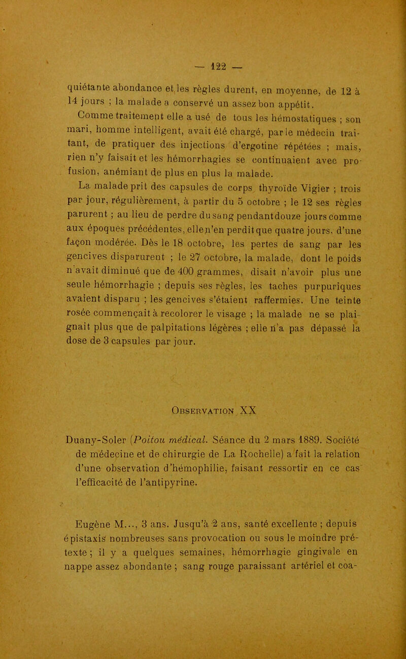 quiétante abondance et,les règles durent, en moyenne, de 12 à 14 jours ; la malade a conservé un assez bon appétit. Comme traitement elle a usé de tous les hémostatiques ; son mari, homme intelligent, avait été chargé, parle médecin trai- tant, de pratiquer des injections d’ergotine répétées ; mais, rien n y faisait et les hémorrhagies se continuaient avec pro- fusion, anémiant de plus en plus la malade. La malade prit des capsules de corps thyroïde Vigier ; trois par jour, régulièrement, à partir du 5 octobre ; le 12 ses règles parurent ; au lieu de perdre du sang pendantdouze jours comme aux époques précédentes, ellen’en perdit que quatre jours, d’une façon modérée. Dès le 18 octobre, les pertes de sang par les gencives disparurent ; le 27 octobre, la malade, dont le poids n avait diminué que de 400 grammes, disait n’avoir plus une seule hémorrhagie ; depuis ses règles, les taches purpuriques avaient disparu ; les gencives s’étaient raffermies. Une teinte rosée commençait à recolorer le visage ; la malade ne se plai- gnait plus que de palpitations légères ; elle n’a pas dépassé la dose de 3 capsules par jour. Observation XX Duany-Soler (Poitou médical. Séance du 2 mars 1889. Société de médecine et de chirurgie de La Rochelle) a fait la relation d’une observation d’hémophilie, faisant ressortir en ce cas l’efficacité de l’antipyrine. g Eugène M..., 3 ans. Jusqu’à 2 ans, santé excellente ; depuis épistaxis nombreuses sans provocation ou sous le moindre pré- texte ; il y a quelques semaines, hémorrhagie gingivale en nappe assez abondante ; sang rouge paraissant artériel et coa-