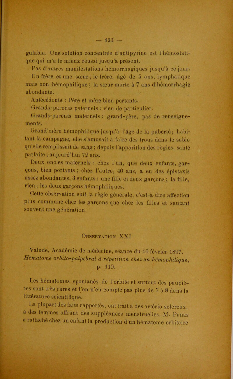 gulable. Une solution concentrée d’antipyrine est l’hémostati- que qui m’a le mieux réussi jusqu’à présent. Pas d’autres manifestations hémorrhagiques jusqu’à ce jour. Un frère et une sœur; le frère, âgé de 5 ans, lymphatique mais non hémophilique ; la sœur morte à 7 ans d’hémorrhagie abondante. Antécédents : Père et mère bien portants. Grands-parents paternels : rien de particulier. Grands-parents maternels : grand-père, pas de renseigne- ments. Grand’mère hémophilique jusqu’à l’âge de la puberté ; habi- tant la campagne, elle s’amusait à faire des trous dans le sable quelle remplissait de sang ; depuis l’apparition des règles, santé parfaite ; aujourd’hui 72 ans. Deux oncles maternels : chez l'un, que deux enfants, gar- çons, bien portants ; chez l’autre, 40 ans, a eu des épistaxis assez abondantes, 3 enfants : une fille et deux garçons ; la fille, rien; les deux garçons hémophiliques. Cette observation suit la règle générale, c’est-à-dire affection plus commune chez les garçons que chez les filles et sautant souvent une génération. Valude, Académie de médecine, séance du 16 février 1897. Hématome ot'bito-palpëbral à répétition chez un hémophilique, p. 110. Les hématomes spontanés de 1 orbite et surtout des paupiè- res sont très rares et Ton n'en compte pas plus de 7 à 8 dans la littérature scientifique. La plupart des faits rapportés, ont trait à des artério scléreux, à des femmes offrant des suppléances menstruelles. M. Panas a rattaché chez un enfant la production d’un hématome orbitaire Observation XXI