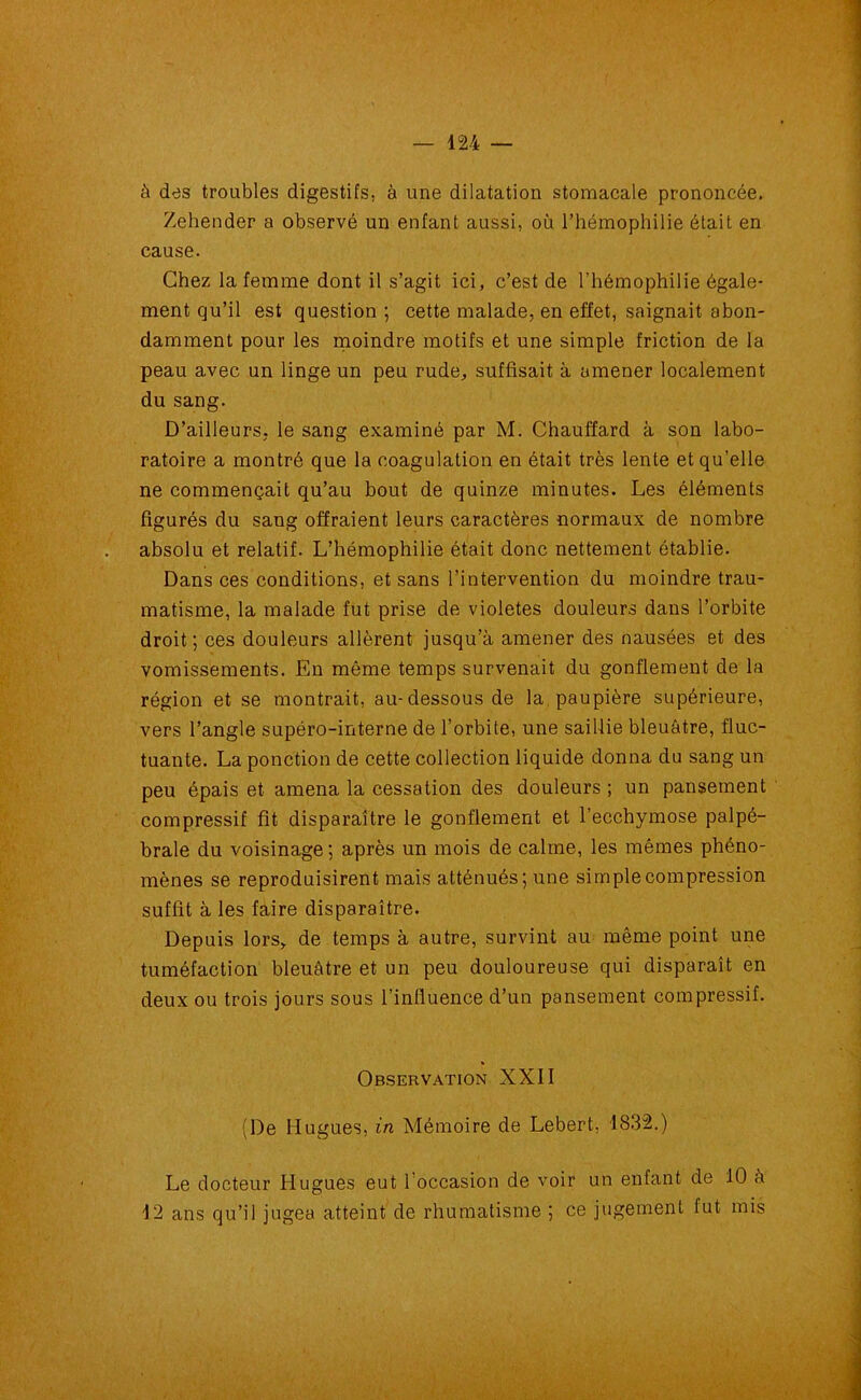 à des troubles digestifs, à une dilatation stomacale prononcée. Zehender a observé un enfant aussi, où l’hémophilie était en cause. Chez la femme dont il s’agit ici, c’est de l'hémophilie égale- ment qu’il est question; cette malade, en effet, saignait abon- damment pour les moindre motifs et une simple friction de la peau avec un linge un peu rude, suffisait à amener localement du sang. D’ailleurs, le sang examiné par M. Chauffard à son labo- ratoire a montré que la coagulation en était très lente et qu’elle ne commençait qu’au bout de quinze minutes. Les éléments figurés du sang offraient leurs caractères normaux de nombre absolu et relatif. L’hémophilie était donc nettement établie. Dans ces conditions, et sans l’intervention du moindre trau- matisme, la malade fut prise de violetes douleurs dans l’orbite droit ; ces douleurs allèrent jusqu’à amener des nausées et des vomissements. En même temps survenait du gonflement de la région et se montrait, au-dessous de la paupière supérieure, vers l’angle supéro-interne de l’orbite, une saillie bleuâtre, fluc- tuante. La ponction de cette collection liquide donna du sang un peu épais et amena la cessation des douleurs ; un pansement compressif fit disparaître le gonflement et l’ecchymose palpé- brale du voisinage ; après un mois de calme, les mêmes phéno- mènes se reproduisirent mais atténués; une simple compression suffit à les faire disparaître. Depuis lors, de temps à autre, survint au même point une tuméfaction bleuâtre et un peu douloureuse qui disparaît en deux ou trois jours sous l’influence d’un pansement compressif. Observation XXII (De Hugues, in Mémoire de Lebert, 1832.) Le docteur Hugues eut 1 occasion de voir un enfant de 10 à 12 ans qu’il jugea atteint de rhumatisme ; ce jugement fut mis