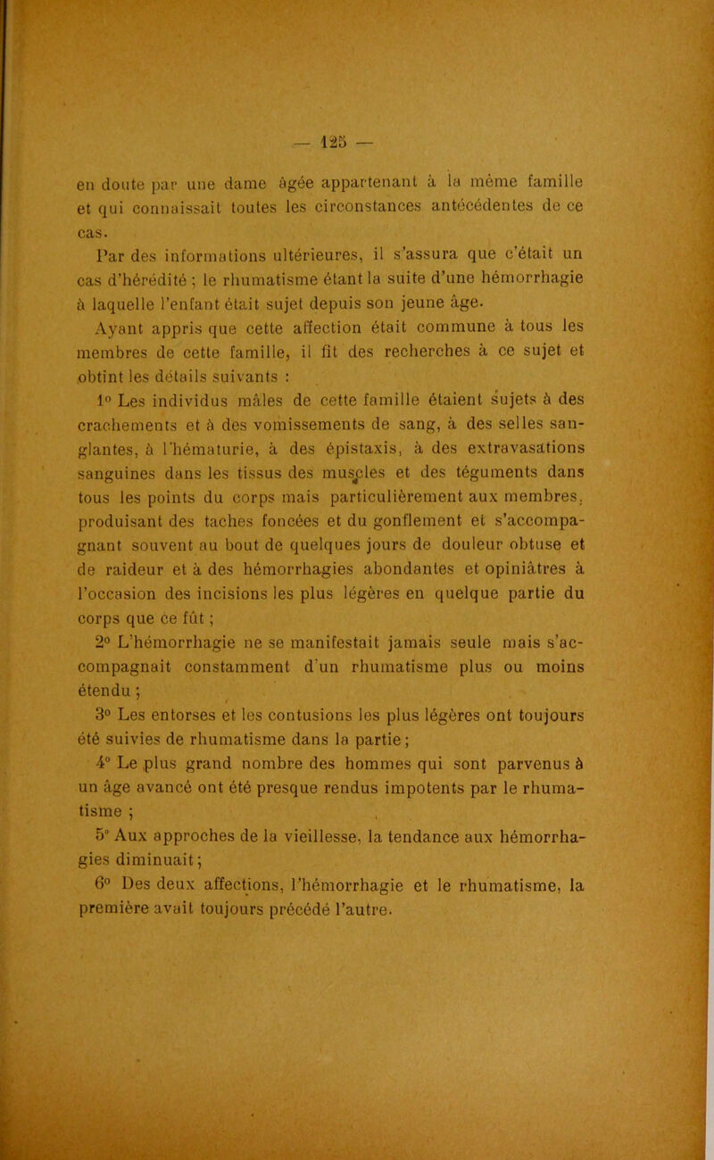 en doute par une dame âgée appartenant à la môme famille et qui connaissait toutes les circonstances antécédentes de ce cas. Par des informations ultérieures, il s’assura que c était un cas d’hérédité ; le rhumatisme étant la suite d’une hémorrhagie â laquelle l’enfant était sujet depuis son jeune âge. Ayant appris que cette affection était commune à tous les membres de cette famille, il fit des recherches à ce sujet et obtint les détails suivants : 1° Les individus mâles de cette famille étaient sujets à des crachements et à des vomissements de sang, à des selles san- glantes, à l'hématurie, à des épistaxis, à des extravasations sanguines dans les tissus des musples et des téguments dans tous les points du corps mais particulièrement aux membres, produisant des taches foncées et du gonflement et s’accompa- gnant souvent au bout de quelques jours de douleur obtuse et de raideur et à des hémorrhagies abondantes et opiniâtres à l’occasion des incisions les plus légères en quelque partie du corps que ce fût ; 2° L’hémorrhagie ne se manifestait jamais seule mais s’ac- compagnait constamment d'un rhumatisme plus ou moins étendu ; 7 t 3° Les entorses et les contusions les plus légères ont toujours été suivies de rhumatisme dans la partie ; 4° Le plus grand nombre des hommes qui sont parvenus à un âge avancé ont été presque rendus impotents par le rhuma- tisme ; 5 Aux approches de la vieillesse, la tendance aux hémorrha- gies diminuait ; 6° Des deux affections, l’hémorrhagie et le rhumatisme, la première avait toujours précédé l’autre.