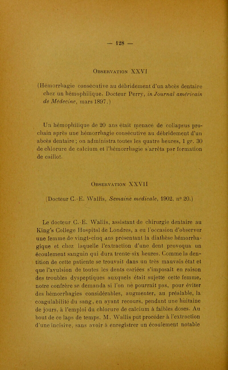 Observation XXVI (Hémorrhagie consécutive au débridement d’un abcès dentaire chez un hémophilique. Docteur Perry, in Journal américain de Médecine, mars 1897.) Un hémophilique de 20 ans était menacé de collapsus pro- chain après une hémorrhagie consécutive au débridement d’un abcès dentaire; on administra toutes les quatre heures, 1 gr. 30 de chlorure de calcium et l’hémorrhagie s’arrêta par formation de caillot. Observation XXVII I (Docteur C.-E. Wallis, Semaine médicale, 1902, n° 20.) Le docteur C.-E. Wallis, assistant de chirurgie dentaire au Iiing’s College Hospital de Londres, a eu l’occasion d’observer une femme de vingt-cinq ans présentant la diathèse hémorrha- gique et chez laquelle l’extraction d’une dent provoqua un écoulement sanguin qui dura trente-six heures. Comme la den- tition de cette patiente se trouvait dans un très mauvais état et que l’avulsion de toutes les dents cariées s’imposait en raison des troubles dyspeptiques auxquels était sujette cette femme, notre confrère se demanda si l’on ne pourrait pas, pour éviter des hémorrhagies considérables, augmenter, au préalable, la coagulabilité du sang, en ayant recours, pendant une huitaine de jours, à l’emploi du chlorure de calcium à faibles doses. Au bout de ce laps de temps, M. Wallis put procéder à l’extraction d’une incisive, sans avoir h enregistrer un écoulement notable