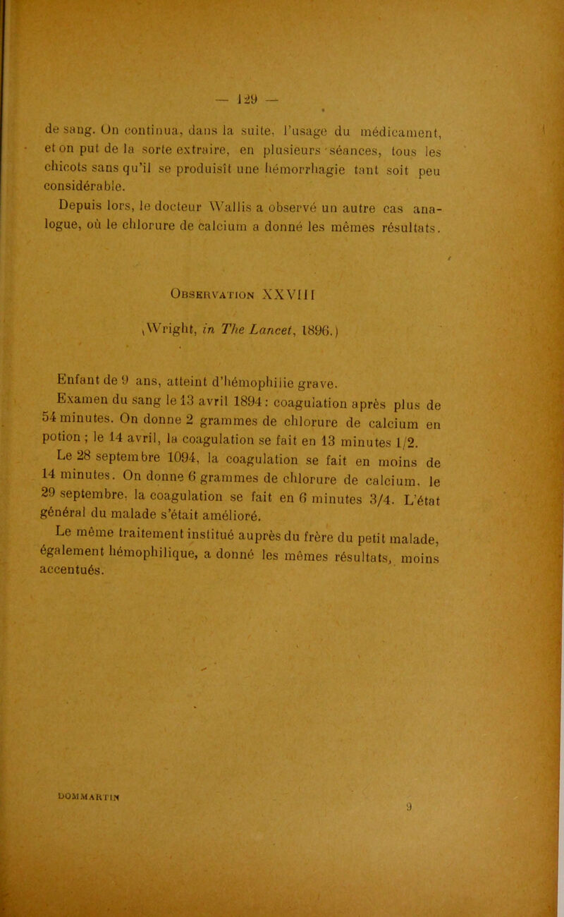 de saug. On continua, dans la suite, l’usage du médicament, et on put de la sorte extraire, en plusieurs-séances, tous les chicots sans qu’il se produisît une hémorrhagie tant soit peu considérable. Depuis lors, le docteur Wallis a observé un autre cas ana- logue, où le chlorure de calcium a donné les mêmes résultats. Observation XXVIJI ,Wright, in The Lancet, 1896.) Enfant de 9 ans, atteint d’hémophilie grave. Examen du sang le 13 avril 1894: coagulation après plus de 54minutes. On donne 2 grammes de chlorure de calcium en potion ; le 14 avril, la coagulation se fait en 13 minutes 1/2. Le 28 septembre 1094, la coagulation se fait en moins de 14 minutes. On donne 6 grammes de chlorure de calcium, le 29 septembre, la coagulation se fait en 6 minutes 3/4. L'état général du malade s’était amélioré. Le même traitement institué auprès du frère du petit malade, également hémophilique, a donné les mêmes résultats, moins accentués. L>o il Martin