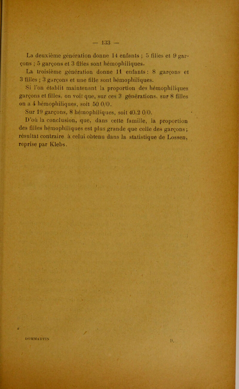 La deuxième génération donne 14 enfants ; 5 filles et 9 gar- çons ; 5 garçons et 3 filles sont hémophiliques. La troisième génération donne 11 enfants: 8 garçons et 3 filles ; 3 garçons et une fille sont hémophiliques. Si l'on établit maintenant la proportion des hémophiliques garçons et filles, on voit que, sur ces 3 générations, sur 8 filles on a 4 hémophiliques, soit 50 0/0. Sur 19 garçons, 8 hémophiliques, soit 40,2 0/0. D’où la conclusion, que, dans cette famille, la proportion des filles hémophiliques est plus grande que celle des garçons; résultat contraire à celui obtenu dans la statistique de Lossen, reprise par Klebs. liOMMAUTIN î I.