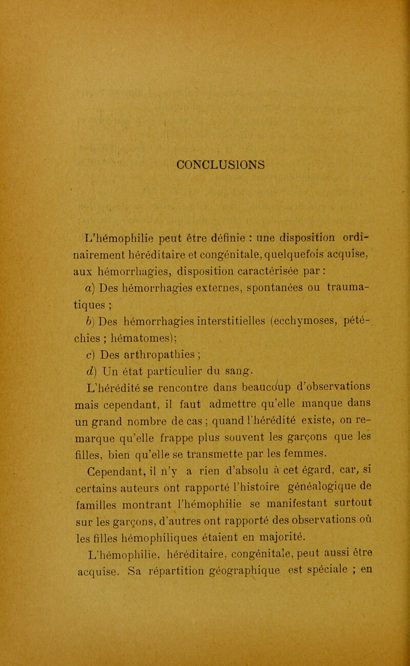 CONCLUSIONS L’hémophilie peut être définie : une disposition ordi- nairement héréditaire et congénitale, quelquefois acquise, aux hémorrhagies, disposition caractérisée par : а) Des hémorrhagies externes, spontanées ou trauma- tiques ; б) Des hémorrhagies interstitielles (ecchymoses, pété- chies ; hématomes); c) Des arthropathies ; d) Un état particulier du sang. L’hérédité se rencontre dans beaucoup d’observations mais cependant, il faut admettre qu’elle manque dans un grand nombre de cas ; quand l’hérédité existe, on re- marque qu’elle frappe plus souvent les garçons que les filles, bien qu’elle se transmette par les femmes. Cependant, il n’y a rien d’absolu à cet égard, car, si certains auteurs ont rapporté l’histoire généalogique de familles montrant l’hémophilie se manifestant surtout sur les garçons, d’autres ont rapporté des observations où les filles hémophiliques étaient en majorité. L’hémophilie, héréditaire, congénitale, peut aussi être acquise. Sa répartition géographique est spéciale ; en