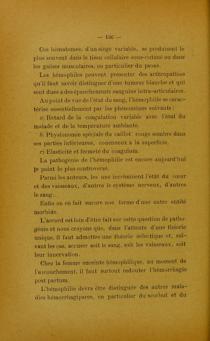 Ces hématomes, d’un siège variable, se produisent le plus souvent dans le tissu cellulaire sous-cutané ou dans les gaines musculaires, en particulier du psoas. Les hémophiles peuvent présenter des arthropathies ' qu’il faut savoir distinguer d’une tumeur blanche- et qui sont dues à des épanchements sanguins intra-articulaires. Au point de vue de l’état du sang, l’hémophilie se carac- térise essentiellement par les phénomènes suivants : a) Retard de la coagulation variable avec l’état du malade et de la température ambiante. b) Physionomie spéciale du caillot, rouge sombre dans ses parties inférieures, couenneux à la superficie. c) Elasticité et fermeté du coagulum. La pathogénie de l’hémophilie est encore aujourd’hui le point le plus controversé. Parmi les auteurs, les uns incriminent Pétât du cœur et des vaisseaux, d’autres le système nerveux, d’autres le sang. Enfin on en fait encore une forme d’une autre entité morbide. , L’accord est loin d’ètre fait sur cette question de patho- génie et nous croyons que, dans l’attente d’une théorie unique, il faut admettre une théorie éclectique et, sui- vant les cas, accuser soit le sang, soit les vaisseaux, soit / leur innervation. Chez la femme enceinte hémophilique, au moment de l’accouchement, il faut surtout redouter 1 hémorrhagie post partum. L’hémophilie devra être distinguée des autres mala- dies hémorrhagipares, en particulier du scorbut et du