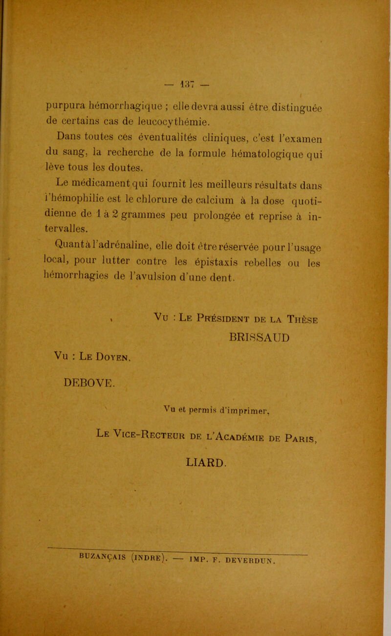 purpura hémorrhagique ; elle devra aussi être distinguée de certains cas de leucocythémie. Dans toutes ces éventualités cliniques, c’est l’examen du sang, la recherche de la formule hématologique qui lève tous les doutes. Le médicament qui fournit les meilleurs résultats dans i hémophilie est le chlorure de calcium à la dose quoti- dienne de 1 à 2 grammes peu prolongée et reprise à in- tervalles. Quanta 1 adrénaline, elle doit être réservée pour l’usage local, pour lutter contre les épistaxis rebelles ou les hémorrhagies de l’avulsion d'une dent. t Vu : Le Doyen. Vu : Le Président de la Thèse BRIRSAUD DEBOVE. Vu et permis d’imprimer, Le Vice-Recteur de l’Académie de Paris, LIARD. BUZANÇAIS (iNDHE). IMP. F. DEVEHDUN.