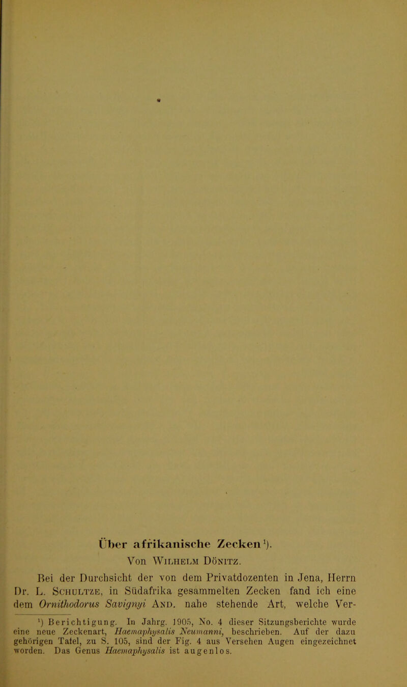 Über afrikanische Zecken1). Von Wilhelm Dönitz. Bei der Durchsicht der von dem Privatdozenten in Jena, Herrn Dr. L. Schultze, in Südafrika gesammelten Zecken fand ich eine dem Ornithodorus Saviynyi And. nahe stehende Art, welche Ver- l) Berichtigung. In Jahrg. 1905, No. 4 dieser Sitzungsberichte wurde eine neue Zeckenart, Haemaphysalis Neumanni, beschrieben. Auf der dazu gehörigen Tafel, zu S. 105, sind der Fig. 4 aus Versehen Augen eingezeichnet worden. Das Genus Haemaphysalis ist augenlos.