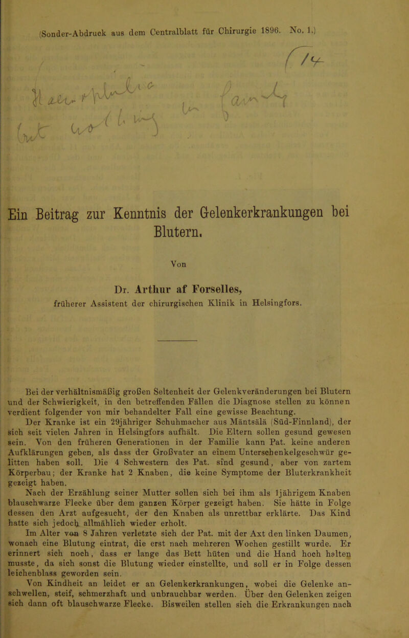 Ein Beitrag zur Kenntnis der Gelenkerkrankungen bei Blutern. Von Dr. Arthur af Forselles, früherer Assistent der chirurgischen Klinik in Helsingfors. Bei der verhältnismäßig großen Seltenheit der Gelenkveränderungen bei Blutern und der Schwierigkeit, in den betreffenden Fällen die Diagnose stellen zu können verdient folgender von mir behandelter Fall eine gewisse Beachtung. Der Kranke ist ein 29jähriger Schuhmacher aus Mäntsälä (Süd-Finnland), der sich seit vielen Jahren in Helsingfors aufhält. Die Eltern sollen gesund gewesen sein. Von den früheren Generationen in der Familie kann Pat. keine anderen Aufklärungen geben, als dass der Großvater an einem Unterschenkelgeschwür ge- litten haben soll. Die 4 Schwestern des Pat. sind gesund, aber von zartem Körperbau; der Kranke hat 2 Knaben, die keine Symptome der Bluterkrankheit gezeigt haben. Nach der Erzählung seiner Mutter sollen sich bei ihm als 1 jährigem Knaben blauschwarze Flecke über dem ganzen Körper gezeigt haben. Sie hätte in Folge dessen den Arzt aufgesucht, der den Knaben als unrettbar erklärte. Das Kind hatte sich jedoch allmählich wieder erholt. Im Alter von 8 Jahren verletzte sich der Pat. mit der Axt den linken Daumen, wonach eine Blutung eintrat, die erst nach mehreren Wochen gestillt wurde. Er erinnert sich noch, dass er lange das Bett hüten und die Hand hoch halten musste, da sich sonst die Blutung wieder einstellte, und soll er in Folge dessen leichenblass geworden sein. Von Kindheit an leidet er an Gelenkerkrankungen, wobei die Gelenke an- schwellen, steif, schmerzhaft und unbrauchbar werden. Über den Gelenken zeigen sich dann oft blauschwarze Flecke. Bisweilen stellen sich die Erkrankungen nach