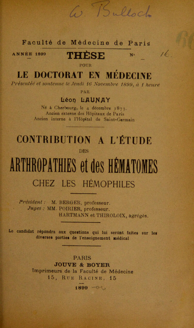 ANNÉE 1899 THÈSE N° POUR LE DOCTORAT EN MÉDECINE Prèsentèé et soutenue le Jeudi 16 Novembre 1899, à 1 heure PAR Léon LAU^AV Né à Cherbourg, le 4 décembre 1873. Ancien externe des Hôpitaux de Paris Ancien interne à l’Hôpital de Saint-Germain CONTRIBUTION A L’ÉTUDE DES CHEZ LES HÉMOPHILES Président ; M. BERGER, professeur. Juges : MM. POIRIER, professeur. HARTMANN et THIROLOIX, agrégés. Le candidat répondra aux questions qui lui seront faites sur les diverses parties de l’enseignement médical PARIS JOUVE & BOYER Imprimeurs de la Faculté de Médecine 15, Rue Racine , 15 1899