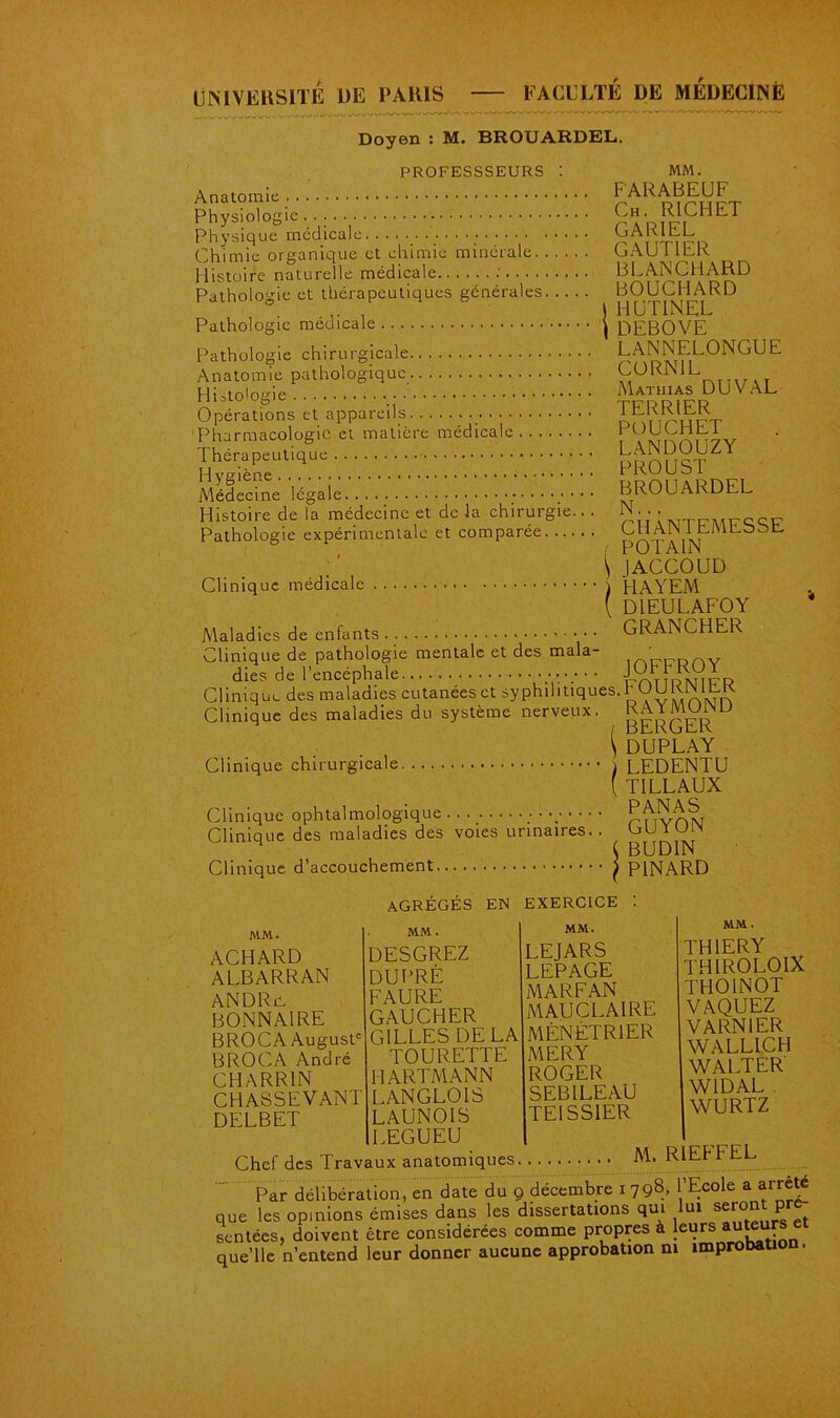 FACULTE DE MEDECINE UNIVERSITE DE PARIS - Doyen : M. BROUARDEL. PROFESSSEURS : MM. Anatomie . FARABEUF Physiologie. . : C„ RICTCT Physique medicale GAKlc.L Chimie organique et chimie minérale GAUTIER Histoire naturelle médicale BLANCHARD Pathologie et thérapeutiques générales. . . .. BOUCHARD , 1 HUT1NEL Pathologie médicale ^ DEBOVE Pathologie chirurgicale LANNELONGUE Anatomie pathologique CORNIL Hi^toGgie Mathias DU v AL Opérations et appareils . JERRIER Pharmacologie et matière medicale r , iCi A'ririiv Thérapeutique Hveàène PKUUbl Médecine légale BROUARDEL Histoire de la médecine et delà chirurgie... N • • . Pathologie expérimentale et comparée CblAIN 1 tMLbbL l POTA1N \ JACCOUD Clinique médicale i HAYEM ( D1EULAFOY Maladies de enfants GRANCHER Clinique de pathologie mentale et des mala- ,'„„Drw dies de l’encéphale rr\TuP\nrrr> Clinique des maladies cutanées et syphihtiques. h OUK1N IhK Clinique des maladies du système nerveux. gAYMUrSD \ DUPLAY Clinique chirurgicale i LEDENTU ( TILLAUX Clinique ophtalmologique ; • Pnvnw Clinique des maladies des voies urinaires. . hU ï u n v BUD11N Clinique d’accouchement j PINARD AGRÉGÉS EN EXERCICE MM. ACHARD ALBARRAN AN DR a BONN Al RE BROCA August B RO CA André CHARRIN CHASSEVANT DELBET MM. MM. DESGREZ LEJARS DU PRÉ LEPAGE FAURE MARFAN GAUCHER MAU CL. AI RE GILLES DE LA MÉNÉTRIER TOURETTE MERY HARTMANN ROGER LANGLOIS SEB1LEAU LAUNOIS TE1SS1ER LEGUEU MM. THOINOT VAQUEZ VARN1ER WALLICH WALTER' W1DAL WURTZ Chef des Travaux anatomiques M. RIEPFEL Par délibération, en date du 9 décembre 1798, Ecole a arrêt que les opinions émises dans les dissertations qui lui seront pr sentées, doivent être considérées comme propres à leurs auteurs e que’lle n’entend leur donner aucune approbation ni împrobatio .