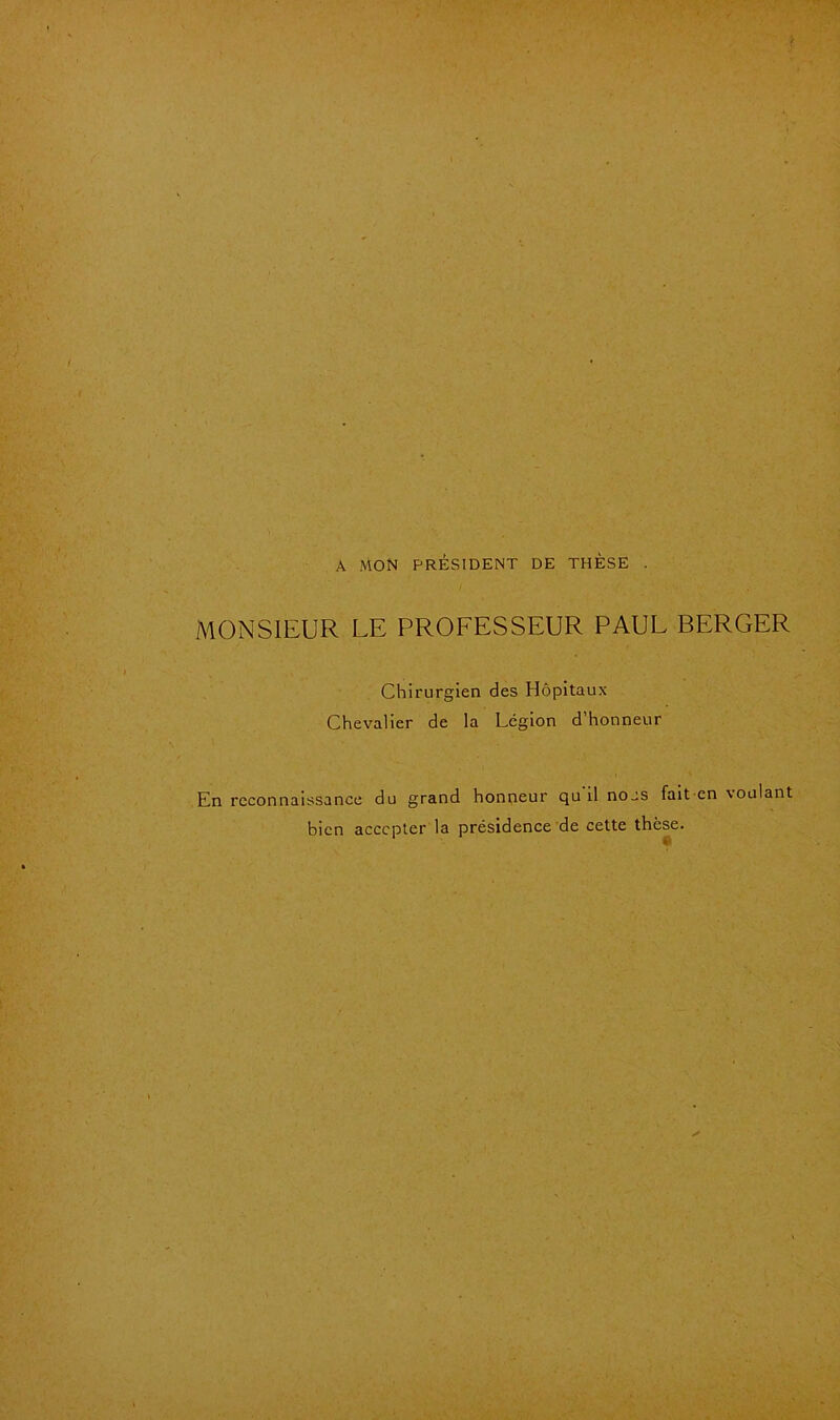 A mon président de thèse . MONSIEUR LE PROFESSEUR PAUL BERGER Chirurgien des Hôpitaux Chevalier de la Légion d honneur En reconnaissance du grand honneur qu'il nous fait en voulant bien accepter la présidence de cette thèse.