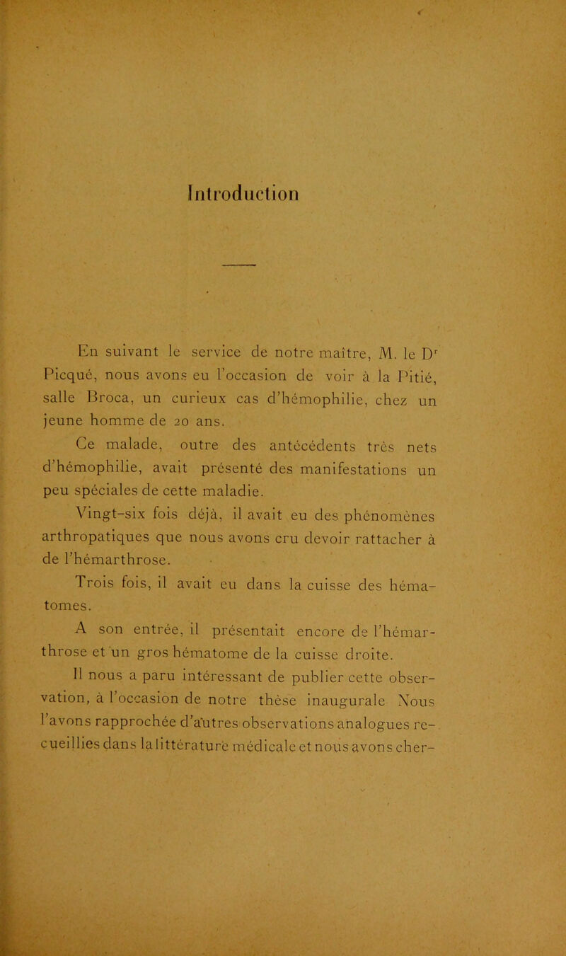 Introduction En suivant le service de notre maître, M. le Dr Picqué, nous avons eu l’occasion de voir à la Pitié, salle Broca, un curieux cas d’hémophilie, chez un jeune homme de 20 ans. Ce malade, outre des antécédents très nets d’hémophilie, avait présenté des manifestations un peu spéciales de cette maladie. Vingt-six fois déjà, il avait eu des phénomènes arthropatiques que nous avons cru devoir rattacher à de l’hémarthrose. Trois fois, il avait eu dans la cuisse des héma- tomes. A son entrée, il présentait encore de l’hémar- throse et un gros hématome de la cuisse droite. 11 nous a paru intéressant de publier cette obser- vation, à l’occasion de notre thèse inaugurale Nous 1 avons rapprochée d’autres observations analogues re- cueillies dans lalittératurè médicale et nous avons cher-