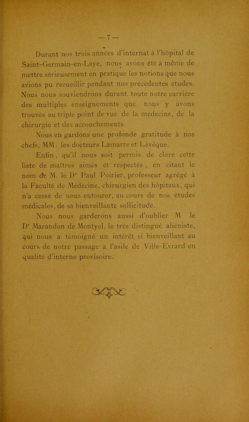 Durant nos trois années d’internat à l’hôpital de Saint-Germain-en-Laye, nous avons été à même de mettre sérieusement en pratique les notions que nous avions pu recueillir pendant nos précédentes études. Nous nous souviendrons durant toute notre carrière des multiples enseignements que nous y avons trouvés au triple point de vue de la médecine, de la chirurgie et des accouchements. Nous en gardons une profonde gratitude à nos chefs, MM. les docteurs Lamarre et Lévèque. Enfin, qu’il nous soit permis de clore cette liste de maîtres aimés et respectés , en citant le nom dte M. le Dr Paul Poirier, professeur agrégé à la Faculté de Médecine, chirurgien des hôpitaux, qui n’a cessé de nous entourer, au cours de nos études médicales, de sa bienveillante sollicitude. Nous nous garderons aussi d’oublier M le Dr Marandon de Montyel, le très distingué aliéniste, qui nous a témoigné un intérêt si bienveillant au cours de notre passage à l’asile de Ville-Evrard en qualité d’interne provisoire.